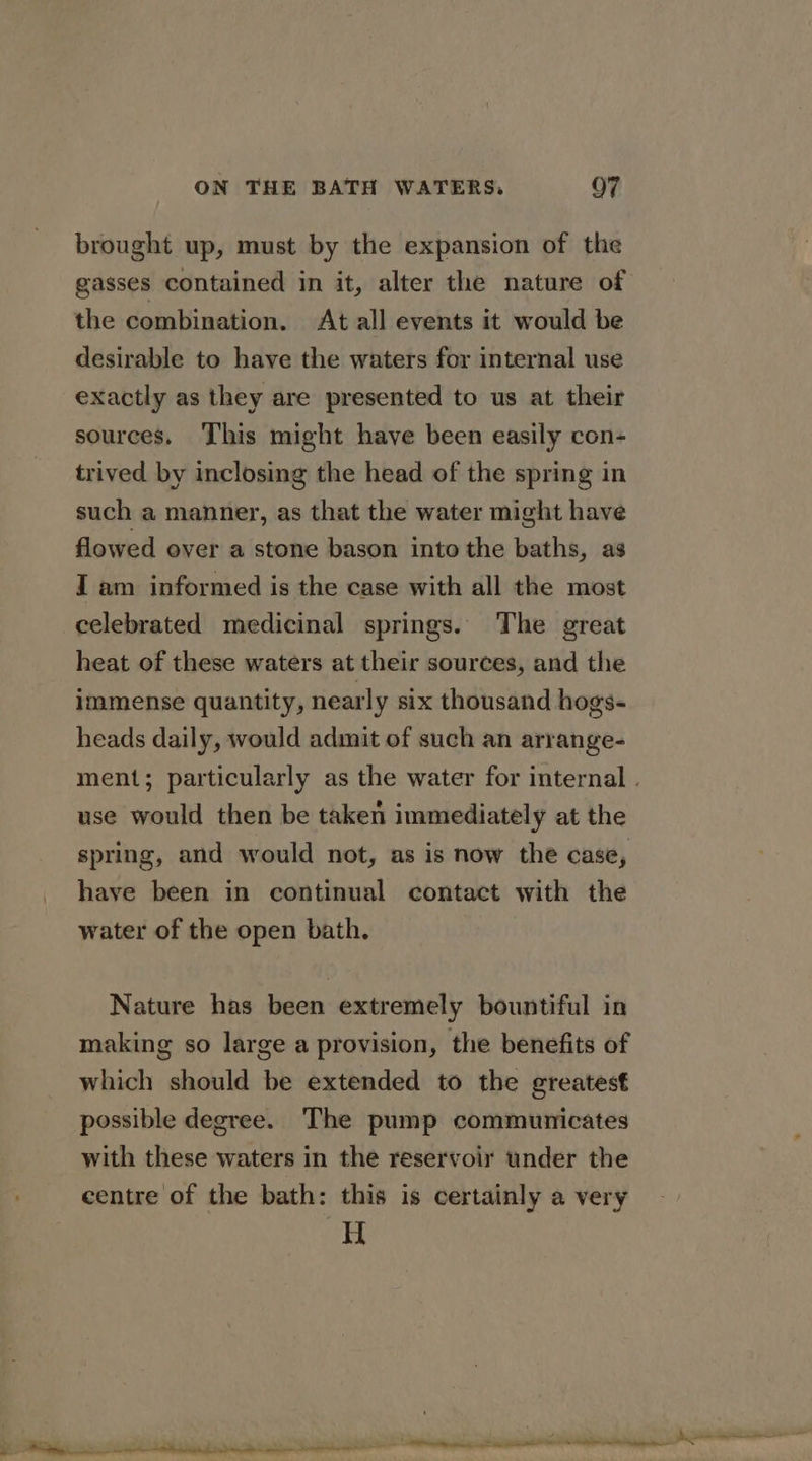brought up, must by the expansion of the gasses contained in it, alter the nature of the combination. At all events it would be desirable to have the waters for internal use exactly as they are presented to us at their sources. This might have been easily con- trived by inclosing the head of the spring in such a manner, as that the water might have flowed over a stone bason into the baths, as I am informed is the case with all the most celebrated medicinal springs. The great heat of these waters at their sources, and the immense quantity, nearly six thousand hogs- heads daily, would admit of such an arrange- ment; particularly as the water for internal . use would then be taken immediately at the spring, and would not, as is now the case, haye been in continual contact with the water of the open bath. Nature has been extremely bountiful in making so large a provision, the benefits of which should be extended to the greatest possible degree. The pump communicates with these waters in the reservoir under the centre of the bath: this is certainly a very H
