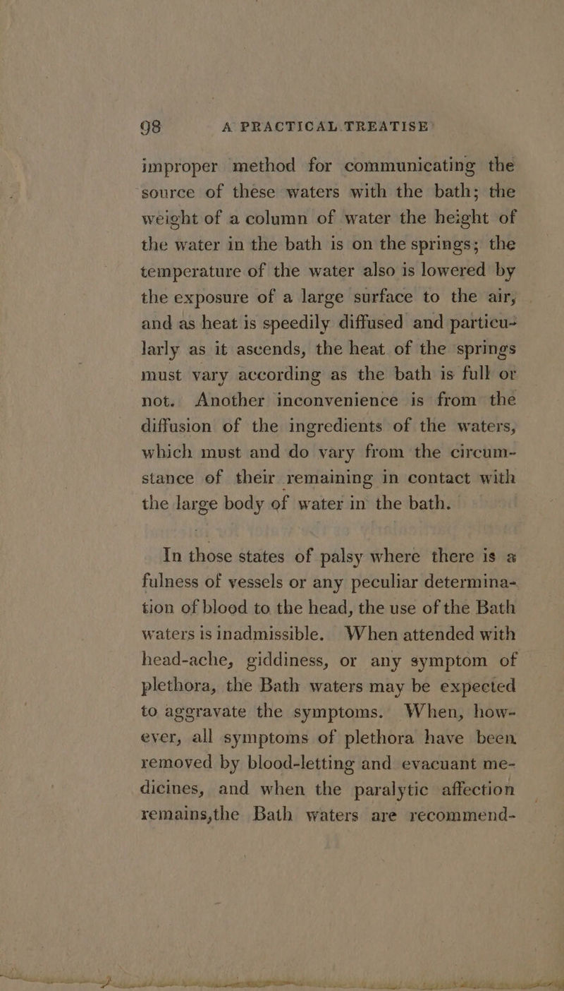 improper method for communicating the source of these waters with the bath; the weight of a column of water the height of the water in the bath is on the springs; the temperature of the water also is lowered by the exposure of a large surface to the air, and as heat is speedily diffused and particu- larly as it ascends, the heat of the springs must vary according as the bath is full or not. Another inconvenience is from the diffusion of the ingredients of the waters, which must and do vary from the circum- stance of their remaining in contact with the large body of water in the bath. In those states of palsy where there is a fulness of vessels or any peculiar determina- tion of bloed to the head, the use of the Bath waters is inadmissible. When attended with head-ache, giddiness, or any symptom of plethora, the Bath waters may be expected to aggravate the symptoms. When, how- ever, all symptoms of plethora have been removed by blood-letting and evacuant me- dicines, and when the paralytic affection remains,the Bath waters are recommend-