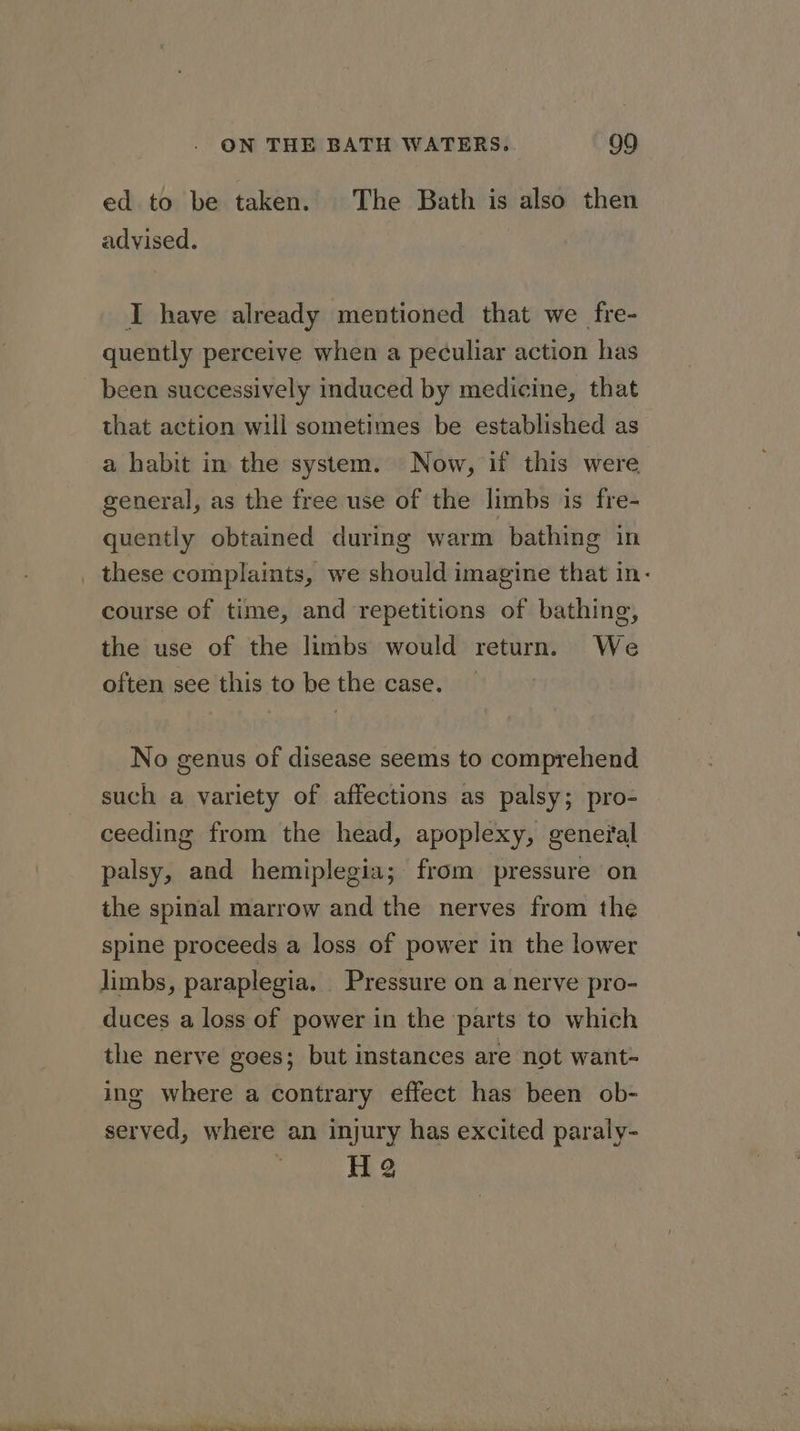 Se ed to be taken. The Bath is also then advised. I have already mentioned that we fre- quently perceive when a peculiar action has been successively induced by medicine, that that action will sometimes be established as a habit in the system. Now, if this were. general, as the free use of the limbs is fre- quently obtained during warm bathing in these complaints, we should imagine that in- course of time, and repetitions of bathing, the use of the limbs would return. We often see this to be the case. No genus of disease seems to comprehend such a variety of affections as palsy; pro- ceeding from the head, apoplexy, general palsy, and hemiplegia; from pressure on the spinal marrow and the nerves from the spine proceeds a loss of power in the lower limbs, paraplegia. Pressure on a nerve pro- duces a loss of power in the parts to which the nerve goes; but instances are not want- ing where a contrary effect has been ob- served, where an injury has excited paraly- H 2 ss ee ee ee A