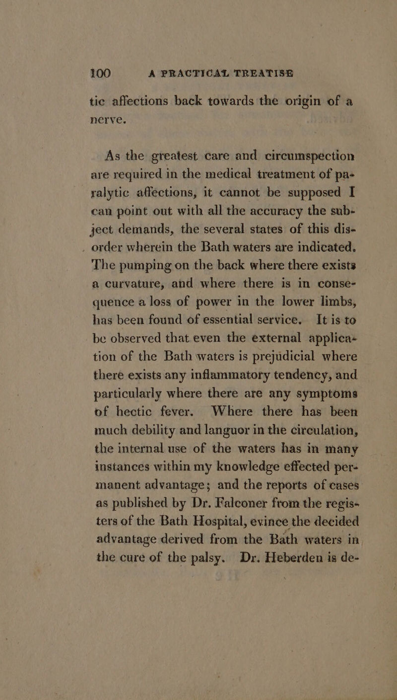 tic affections back towards the origin of a nerve. As the greatest care and circumspection are required in the medical treatment of pa- ralytic affections, it cannot be supposed I can point out with all the accuracy the sub- ject demands, the several states of this dis- . order wherein the Bath waters are indicated. The pumping on the back where there exists a curvature, and where there is in conse- quence a loss of power in the lower limbs, has been found of essential service. It is to be observed that.even the external applica- tion of the Bath waters is prejudicial where there exists any inflammatory tendency, and particularly where there are any symptoms of hectic fever. Where there has been much debility and languor in the circulation, the internal use of the waters has in many instances within my knowledge effected per- manent advantage; and the reports of cases as published by Dr. Falconer from the regis- ters of the Bath Hospital, evince the decided advantage derived from the Bath waters in. the cure of the palsy. Dr. Heberden is de-