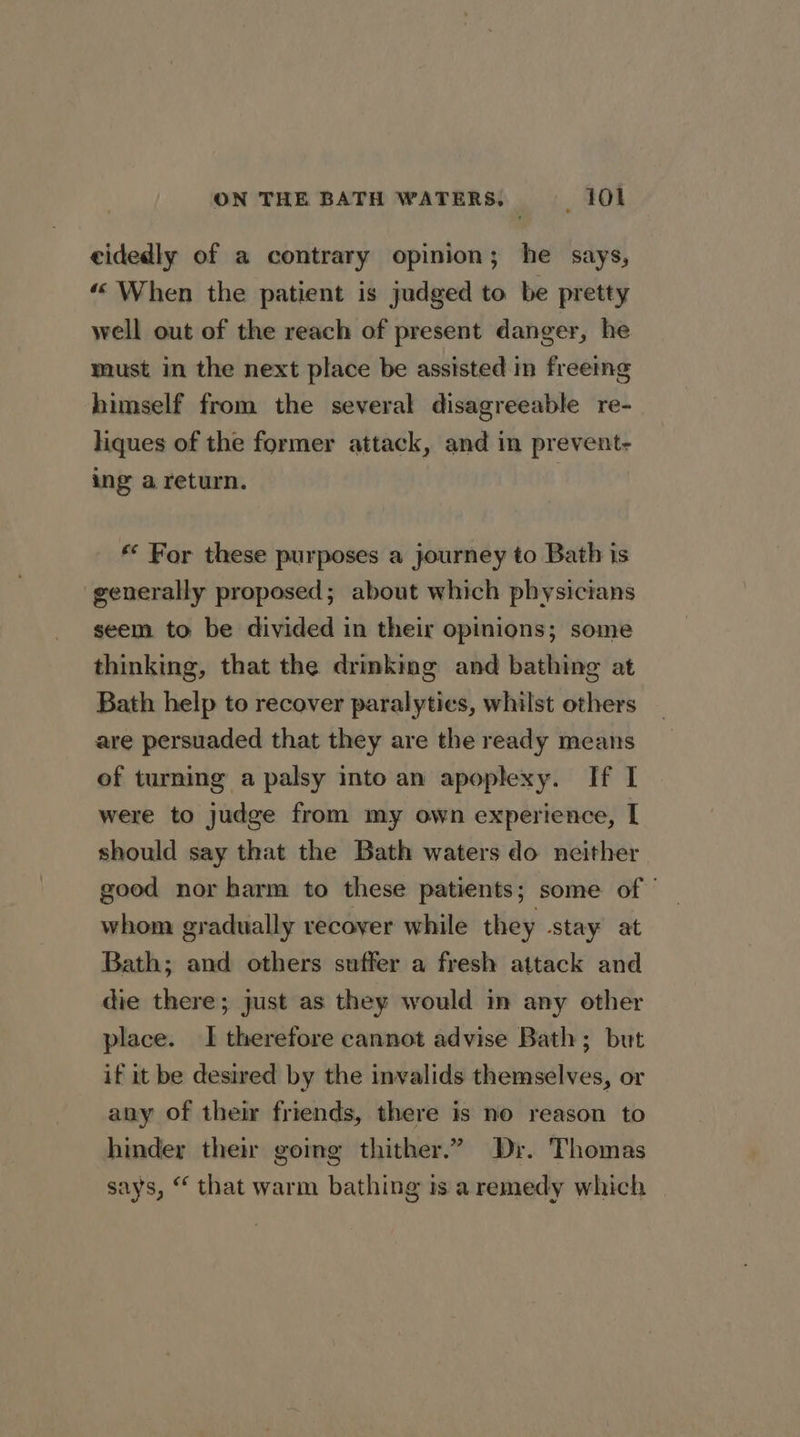 eidedly of a contrary opinion; he says, “When the patient is judged to be pretty well out of the reach of present danger, he must in the next place be assisted in freeing himself from the several disagreeable re- liques of the former attack, and in prevent- ing a return. | ** For these purposes a journey to Bath is generally proposed; about which physicians seem to be divided in their opinions; some thinking, that the drinking and bathing at Bath help to recover paralyties, whilst others are persuaded that they are the ready means of turning a palsy into an apoplexy. If I were to judge from my own experience, [| should say that the Bath waters do neither good nor harm to these patients; some of whom gradually recover while they stay at Bath; and others suffer a fresh attack and die there; just as they would in any other place. I therefore cannot advise Bath; but if it be desired by the invalids themselves, or any of their friends, there is no reason to hinder their gomg thither.” Dr. Thomas says, “ that warm bathing is a remedy which