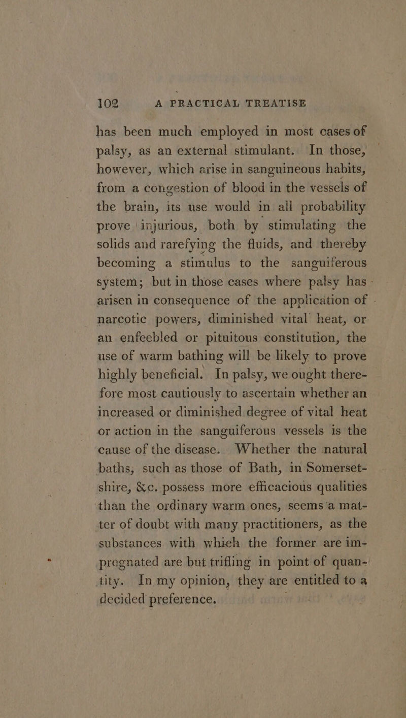 has been much employed in most cases of palsy, as an external stimulant. In those, however, which arise in sanguineous habits, from a congestion of blood in the vessels of the brain, its use would in all probability prove ‘injurious, both by stimulating the solids and rarefying the fluids, and thereby becoming a stimulus to the sanguiferous system; but in those cases where palsy has - arisen in consequence of the application of - narcotic powers, diminished vital heat, or an enfeebled or pituitous constitution, the use of warm bathing will be likely to prove highly beneficial. In palsy, we ought there- fore most cautiously to ascertain whether an increased or diminished degree of vital heat or action in the sanguiferous vessels is the cause of the disease. Whether the natural baths, such as those of Bath, in Somerset- shire, &amp;c. possess more efficacious qualities than the ordinary warm ones, seems a mat- ter of doubt with many practitioners, as the substances with whieh the former are im- pregnated are but trifling in point of quan- tity. In my opinion, they are entitled to a decided preference.