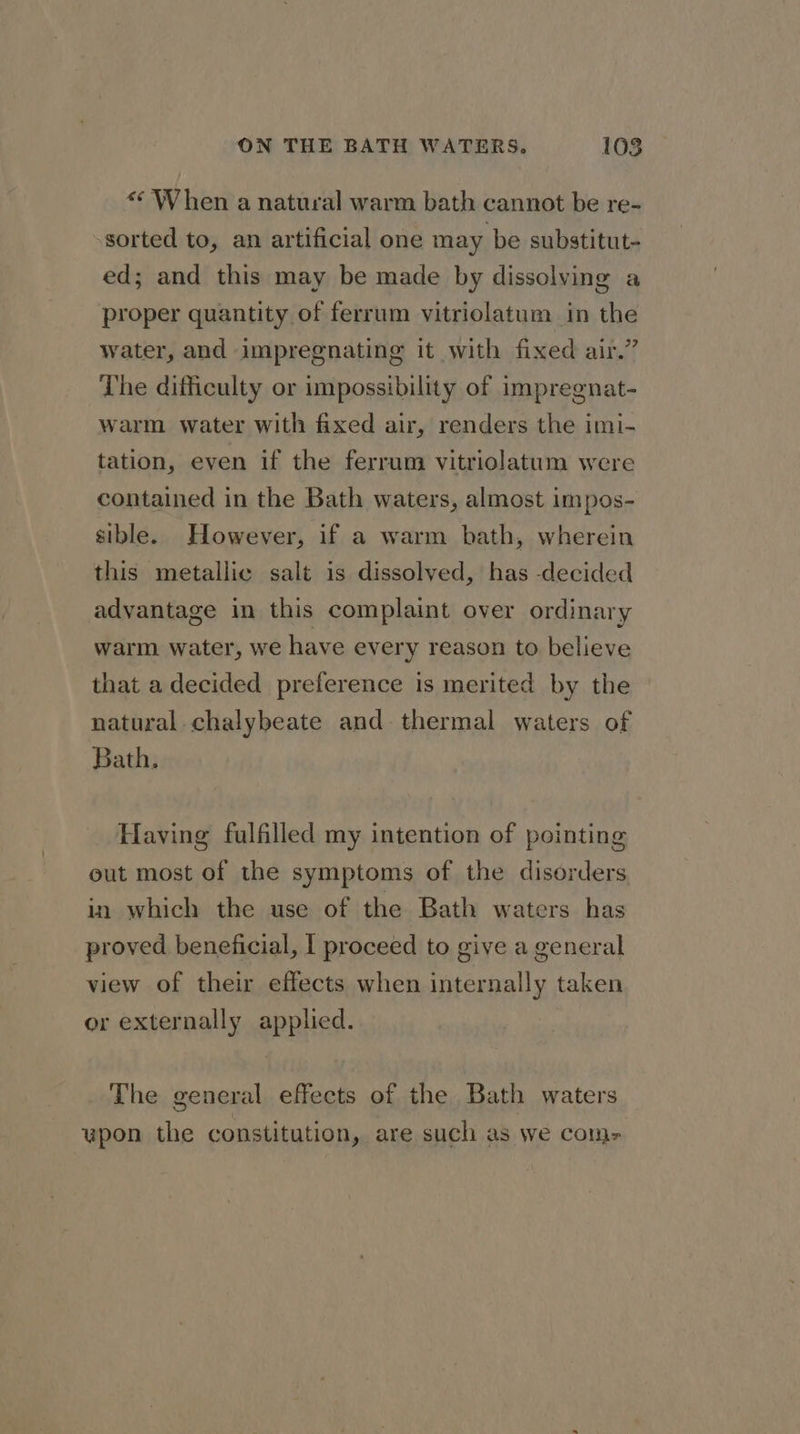 « When a natural warm bath cannot be re- sorted to, an artificial one may be substitut- ed; and this may be made by dissolving a proper quantity of ferrum vitriolatum in the water, and impregnating it with fixed air.” The difficulty or impossibility of impregnat- warm water with fixed air, renders the imi- tation, even if the ferrum vitriolatum were contained in the Bath waters, almost impos- sible. However, if a warm bath, wherein this metallic salt is dissolved, has -decided advantage in this complaint over ordinary warm water, we have every reason to believe that a decided preference is merited by the natural chalybeate and thermal waters of Bath. Having fulfilled my intention of pointing out most of the symptoms of the disorders in which the use of the Bath waters has proved beneficial, I proceed to give a general view of their effects when internally taken or externally applied. The general effects of the Bath waters a) upon the constitution, are such as We COln=