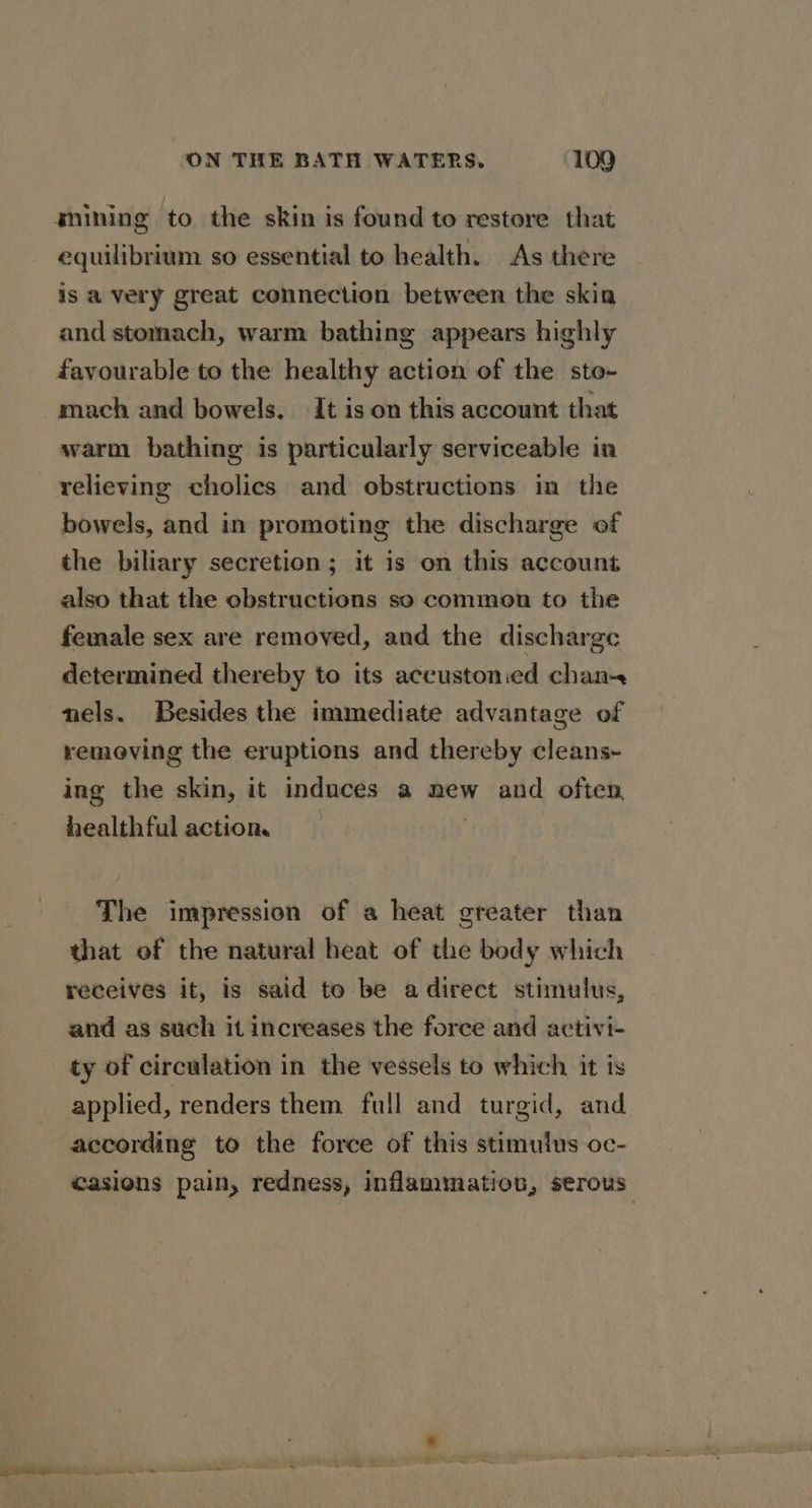 snining to the skin is found to restore that equilibrium so essential to health. As there is a very great connection between the skia and stomach, warm bathing appears highly favourable to the healthy action of the sto- mach and bowels. It is on this account that warm bathing is particularly serviceable ia relieving cholics and obstructions in the bowels, and in promoting the discharge of the biliary secretion; it is on this account also that the obstructions so common to the female sex are removed, and the discharge determined thereby to its accustonied chan. nels. Besides the immediate advantage of removing the eruptions and thereby cleans- ing the skin, it induces a new and often healthful action. | The impression of a heat greater than that of the natural heat of the body which receives it, is said to be a direct stimulus, and as such it increases the force and activi- ty of circulation in the vessels to which it is applied, renders them full and turgid, and according to the force of this stimulus oc- casions pain, redness, inflammation, serous: