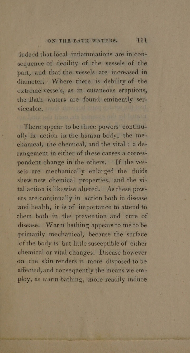 indeed that lecal inflammations are in con- sequence of debility of the vessels of the part, and that the vessels are increased in diameter. Where there is debility of the extreme vessels, as in cutaneous eruptions, the Bath waters are found eminently ser- viceable, There appear to be three powers continu- ally in action in the human body, the me- chanical, the chemical, and the vital : a de- rangement in either of these causes a corres- pondent change in the others. If the ves- sels are mechanically enlarged the fluids shew new chemical properties, and the vi- tal action is likewise altered. As these pow- ers are continually in action both In disease and health, it is of importance to attend to them both in the prevention and cure of disease. Warm bathing appears to me to be primarily mechanical, because the surface of the body is but little susceptible of either chemical or vital changes. Disease however on the skin renders it more disposed to be affected, and consequently the means we em- ploy, as warm bathing g, more readily induce