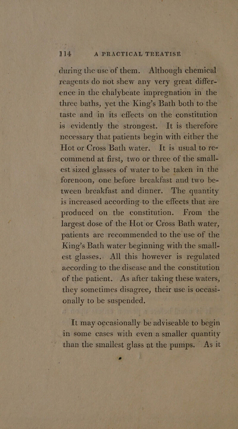 during the use of them. Although chemical reagents do not shew any very great differ- ence in the chalybeate impregnation in the three baths, yet the King’s Bath both to the taste and in its effects on the constitution is evidently the strongest. It is therefore necessary that patients begin with either the Hot or Cross Bath water. It is usual to re- commend at first, two or three of the small- est sized glasses of water to be taken in the forenoon, one before breakfast and two be- tween breakfast and dinner. The quantity is increased according to the effects that are produced on. the constitution. From the largest dose of the Hot or Cross Bath water, patients are recommended to the use of the King’s Bath water beginning with the small- est glasses.. All this however is regulated according to the disease and the constitution of the patient. As after taking these waters, they sometimes disagree, their use is occasi- onally to be suspended. It may occasionally be adviseable to begin in some cases with even a smaller quantity than the smallest glass at the pumps. As it a
