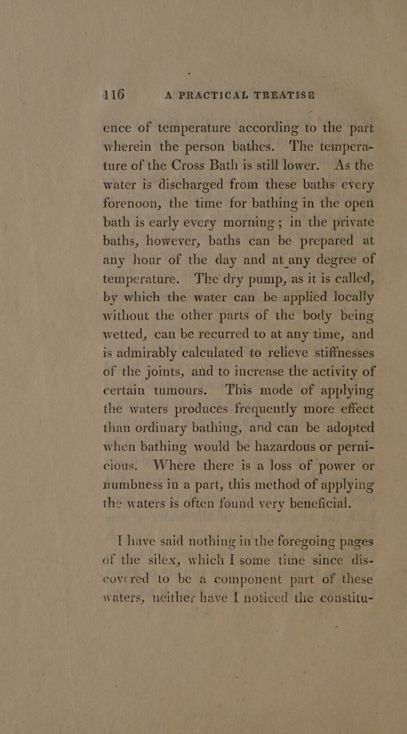 116 A PRACTICAL TREATISE ence of temperature according to the part wherein the person bathes. The tempera- ture of the Cross Bath is still lower. As the water is discharged from these baths every forenoon, the time for bathing in the open bath is early every morning; in the private baths, however, baths can be prepared at any hour of the day and at any degree of temperature. The dry pump, as it is called, by which the water can be applied locally without the other parts of the body being wetted, can be recurred to at any time, and is admirably calculated to relieve stiffnesses of the joints, and to increase the activity of certain tumours. This mode of applying the waters produces frequently more effect than ordinary bathing, and can be adopted when bathing would be hazardous or perni- cious. Where there is a loss of power or numbness in a part, this method of applying the waters is often found very beneficial. [ have said nothing in the foregoing pages of the silex, which I some time since dis- covered to be a component part of these waters, neither have [ noticed the constitu-
