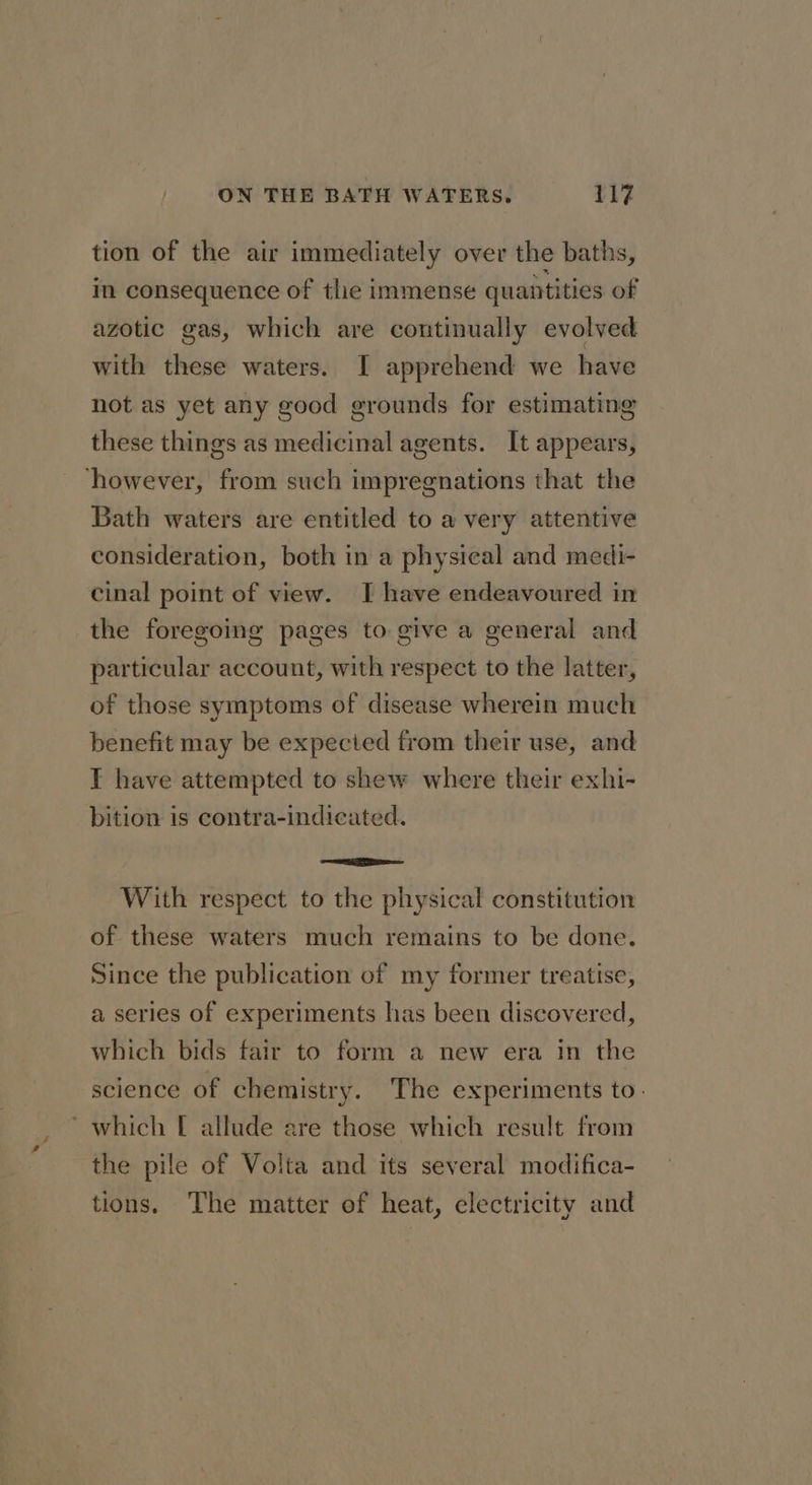 tion of the air immediately over the baths, in consequence of the immense quantities of azotic gas, which are continually evolved with these waters. I apprehend we have not as yet any good grounds for estimating these things as medicinal agents. It appears, ‘however, from such impregnations that the Bath waters are entitled to a very attentive consideration, both in a physical and medi- cinal point of view. I have endeavoured in the foregoing pages to give a general and particular account, with respect to the latter, of those symptoms of disease wherein much benefit may be expected from their use, and I have attempted to shew where their exhi- bition is contra-indicated. —_— With respect to the physical constitution of these waters much remains to be done. Since the publication of my former treatise, a series of experiments has been discovered, which bids fair to form a new era in the science of chemistry. The experiments to: ‘which [ allude are those which result from the pile of Volta and its several modifica- tions. The matter of heat, electricity and