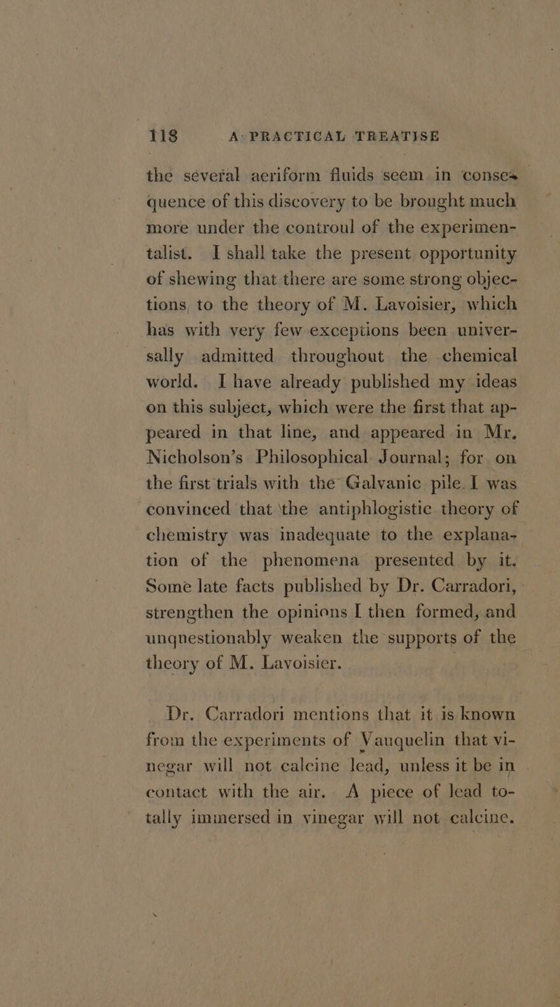 the several aeriform fluids seem in conses quence of this discovery to be brought much more under the controul of the experimen- talist. I shall take the present opportunity of shewing that there are some strong objec- tions, to the theory of M. Lavoisier, which has with very few exceptions been univer- sally admitted throughout the chemical world, Ihave already published my ideas on this subject, which were the first that ap- peared in that line, and appeared in Mr. Nicholson’s Philosophical Journal; for on the first trials with the Galvanic pile. 1 was convinced that ‘the antiphlogistic theory of chemistry was inadequate to the explana- tion of the phenomena presented by it. Some late facts published by Dr. Carradori, | strengthen the opinions I then formed, and ungnestionably weaken the supports of the theory of M. Lavoisier. | Dr. Carradori mentions that it is known from the experiments of Vauquelin that vi- negar will not calcine lead, unless it be in contact with the air. A piece of lead to- tally immersed in vinegar will not calcine.