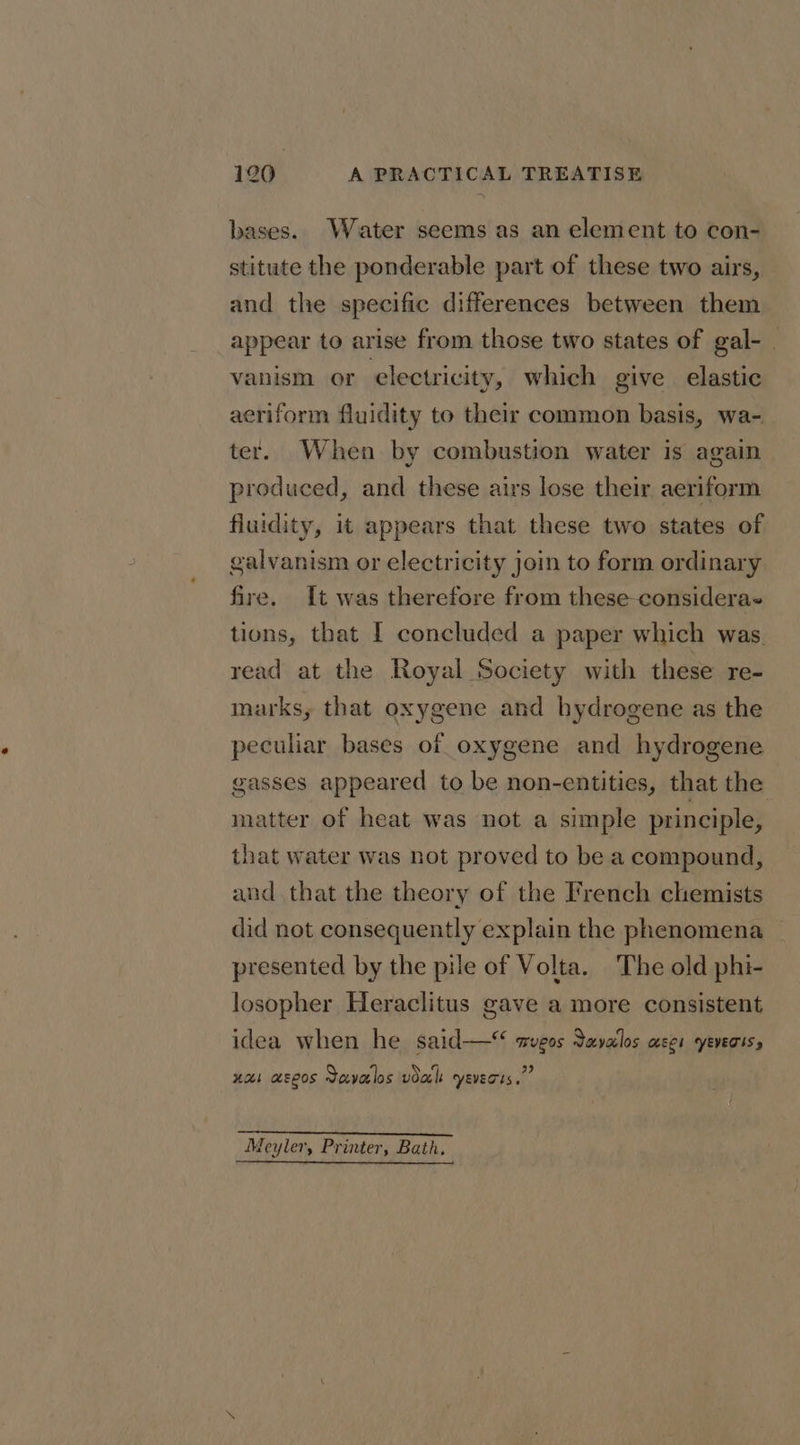 bases. Water seems as an element to con- stitute the ponderable part of these two airs, and the specific differences between them appear to arise from those two states of gal- vanism or electricity, which give elastic aeriform fluidity to their common basis, wa- ter. When by combustion water is again produced, and these airs lose their aeriform fluidity, it appears that these two states of galvanism or electricity join to form ordinary fire. It was therefore from these-consideras tions, that I concluded a paper which was. read at the Royal Society with these re- marks, that oxygene and hydrogene as the peculiar bases of oxygene and hydrogene gasses appeared to be non-entities, that the matter of heat was not a simple principle, that water was not proved to be a compound, and that the theory of the French chemists did not consequently explain the phenomena presented by the pile of Volta. The old phi- losopher Heraclitus gave a more consistent idea when he said— wvgos avalos ses yeverts, a xa aseos Savalos val yeverts.” Wo RR RADE! H.W MEd Sahel feyler, Printer, Bath.