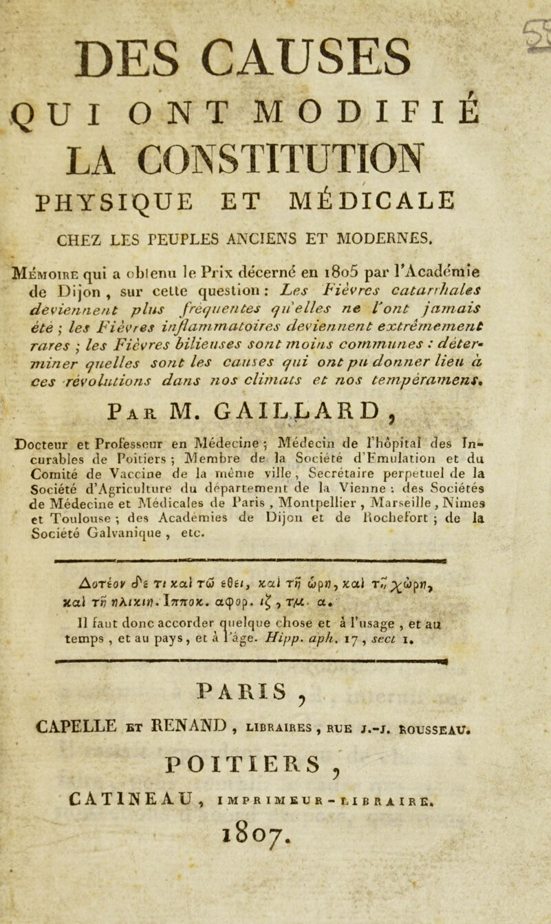 DES CAUSES QUI ONT MODIFIÉ LA CONSTITUTION PHYSIQUE ET MÉDICALE CHEZ LES PEUPLES ANCIENS ET MODERNES. Mémoire qui a obtenu le Prix décerné en i8o5 par l'Académie de Dijon , sur celte question : Les Fièvres catarrhales deviennent plus frequentes quelles ne Font jamais ète ; les Fièvres inflammatoires deviennent extrêmement rares ; les Fièvres bilieuses sont moins communes : déter- miner quelles sont les causes qui ont pu donner lieu à ces révolutions dans nos climats et nos tempérament. Par M. GAILLARD , Docteur et Professeur en Médecine ; Médecin de Thopitaî des In- curables de Poitiers ; Membre de la Société d’Emulation et du Comité de Vaccine de la même ville, Secrétaire perpétuel de la Société d’Agriculture du departement de la Vienne *. des Sociétés de Médecine et Médicales de Paris , Montpellier , -Marseille , Nimes et Toulouse ; des Academies de Dijon et de Rochefort ; de la Société Galvanique , etc. Aoréov cT*2 rt x.<xi rw tQti, x.ai tv wpi?, x.a.1 t7, p^wpri7 xal tv nki-mt). ïnnoK. aQop. , rp.- a• 11 faut donc accorder quelque chose et à l’usage , et au temps , et au pays, et à Page. Hipp. aph. 17 , sect 1. PARIS , CAPELLE bt RENAND , LIBRAIRES , RUE J.-J. ROUSSEAU, POITIERS , CÀT1NEÀU , IMPRIMEUR - LIBRAIRE, 1807.