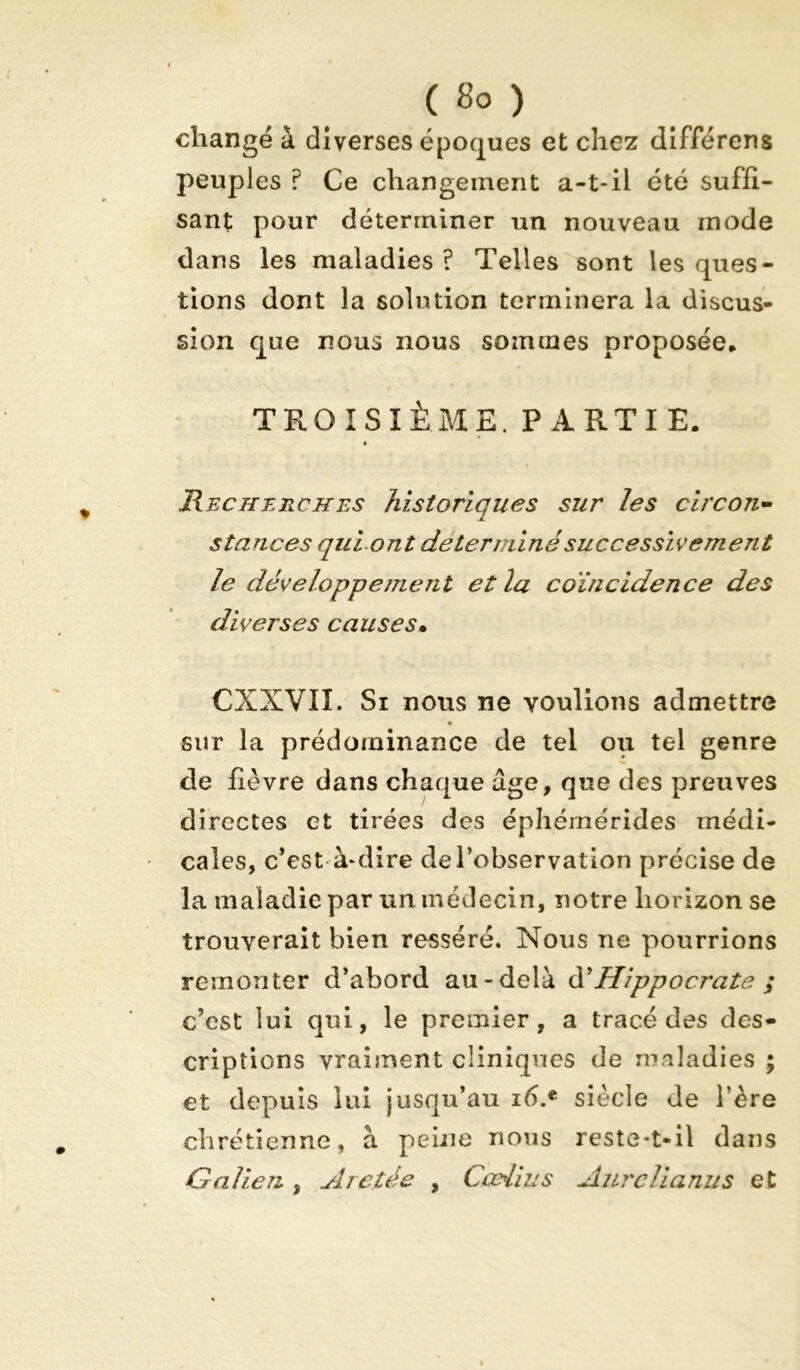 ( 8° ) changé à diverses époques et chez différons peuples ? Ce changement a-t-il été suffi- sant pour déterminer un nouveau mode dans les maladies ? Telles sont les ques- tions dont la solution terminera la discus- sion que nous nous sommes proposée* TROISIÈME. PARTIE. Recherches historiques sur les circon- stances qui ont déterminé successivement le développement et la coïncidence des diverses causes• CXXVIÏ. Si nous ne voulions admettre sur la prédominance de tel ou tel genre cle fièvre dans chaque âge, que des preuves directes et tirées des éphémérides médi- cales, c’est à-dire de l’observation précise de la maladie par un. médecin, notre horizon se trouverait bien resséré. Nous ne pourrions remonter d’abord au-delà & Hippocrate ; c’est lui qui, le premier, a tracé des des- criptions vraiment cliniques de maladies ; et depuis lui jusqu’au ié.e siècle de l’ère chrétienne, à peine nous reste-t-il dans Galien , Arctée , Cœil us Aurclianus et
