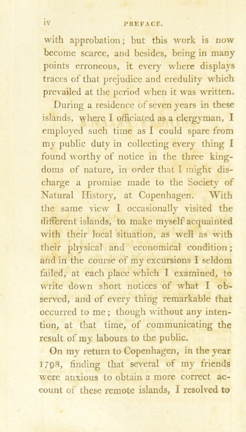 with approbation; but this work is now become scarce, and besides, being in many points erroneous, it every where displays traces of that prejudice and credulity which prevailed at the period when it was written. During a residence of seven years in these islands, where I officiated as a clergyman, I employed such time as I could spare from my public duty in collecting every thing I found worthy of notice in the three king- doms of nature, in order that I might dis- charge a promise made to the Society of Natural History, at Copenhagen. With the same view I occasionally visited the different islands, to make myself acquainted with their local situation, as well as with their physical and economical condition; and in the course of my excursions I seldom failed, at each place which I examined, to write down short notices of what I ob- served, and of every thing remarkable that occurred to me; though without any inten- tion, at that time, of communicating the result of my labours to the public. On my return to Copenhagen, in the year 1798, finding that several of my friends were anxious to obtain a more correct ac- count of these remote islands, I resolved to