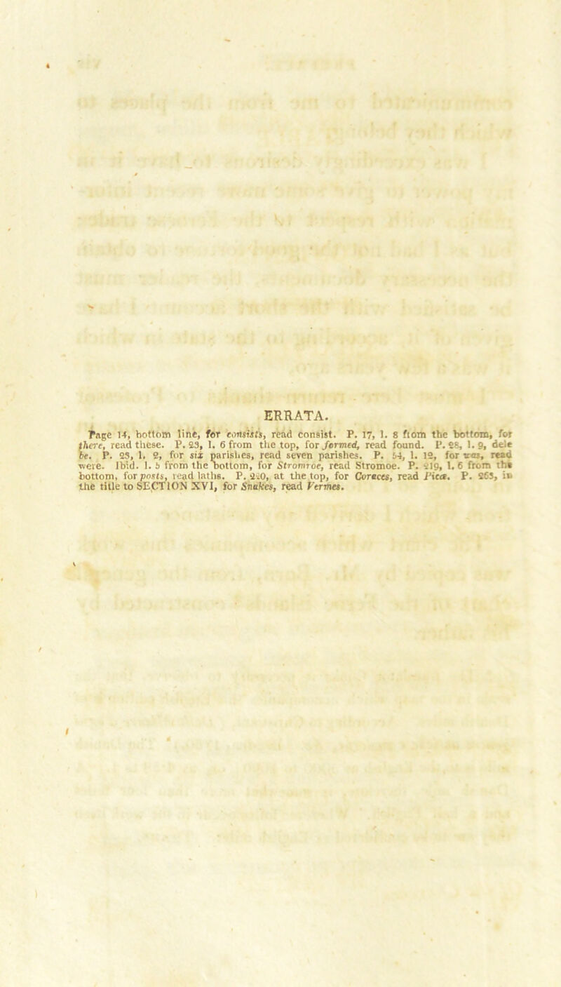 ERRATA. Page 14, bottom line, for consists, read consist. P. 17, 1. 8 fiom the bottom, for there, read these. P. 23, 1. 6 from the top, for formed, read found. P. 28, 1.9, dele be. P. 23, 1. 2, for six parishes, read seven parishes. P. 34, 1. 12, for to.', read were. Ibid. 1. i from the bottom, for Stronnoc, read Stromoe. P. rig, 1. 6 from the bottom, for posts, read laths. P.2-20, at the top, for Corsets, read J'icrf, P. 263, in the title to SECTION XVI, for Snakes, read Vermes.