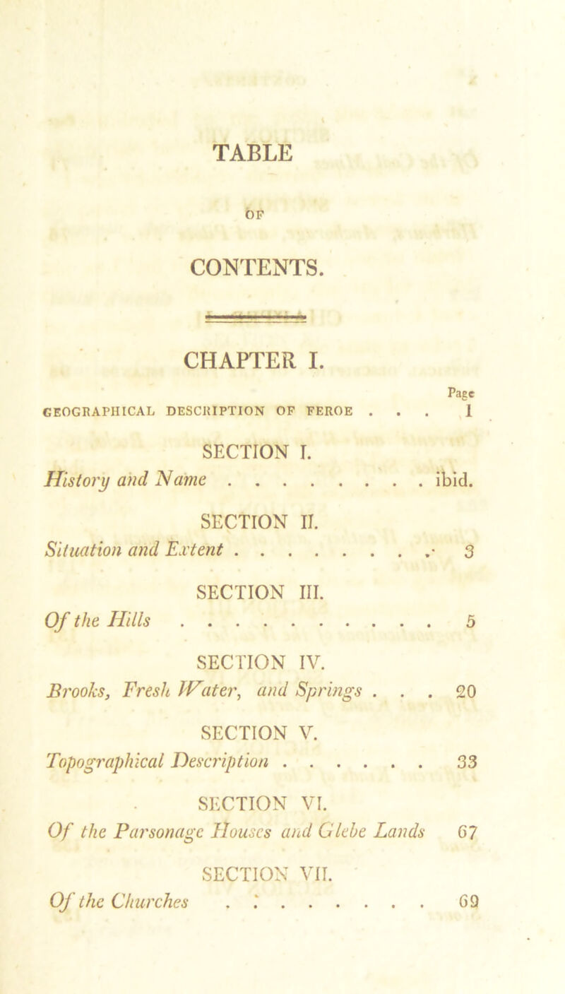 TABLE 6f CONTENTS. CHAPTER I. Page GEOGRAPHICAL DESCRIPTION OF FEROE ... 1 SECTION I. History and Name ibid. SECTION II. Situation and Extent • 3 SECTION III. Of the Hills 5 SECTION IV. Brooks, Fresh Water, and Springs ... 20 SECTION V. Topographical Description 33 SECTION VI. Of the Parsonage Houses and Glebe Lands 67 SECTION VII. Of the Churches G9