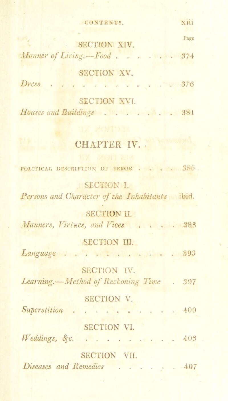 CONTENTS. Xlll Page SECTION XIV. .Manner of Living.—Food 3?4 SECTION XV. Dress 376 SECTION XVI. Houses and Buildings 381 CHAPTER IV. . POLITICAL DESCRIPTION OF FEIvOE .... 386 . SECTION I. Persons and Character of eke Inhabitants ibid. SECTION II. Manners, Virtues, and laces . . . . 388 SECTION III. Language 393 SECTION IV. Learning.—Method of Reckoning Time . 397 SECTION V. Superstition 400 SECTION VI. Weddings, 8$c 403 SECTION VII. Diseases and Remedies 407