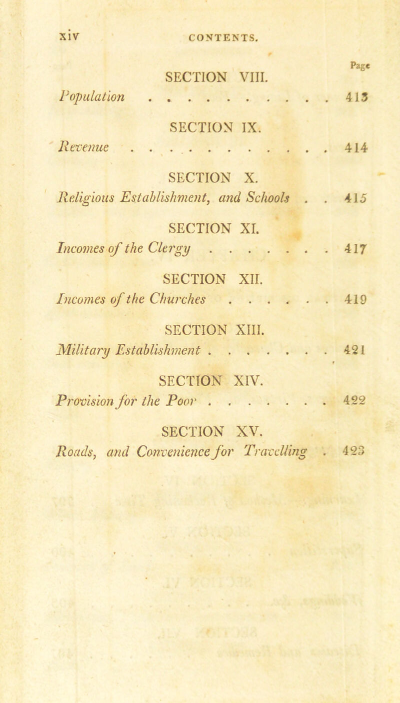 Page SECTION VIII. Population 413 SECTION IX. Revenue .. 414 SECTION X. Religious Establishment, and Schools . . 415 SECTION XI. Incomes of the Clergy 417 SECTION XII. Incomes of the Churches 419 SECTION XIII. Military Establishment 421 f SECTION XIV. Provision for the Poor 422 SECTION XV. Roads, and Convenience for Travelling . 423