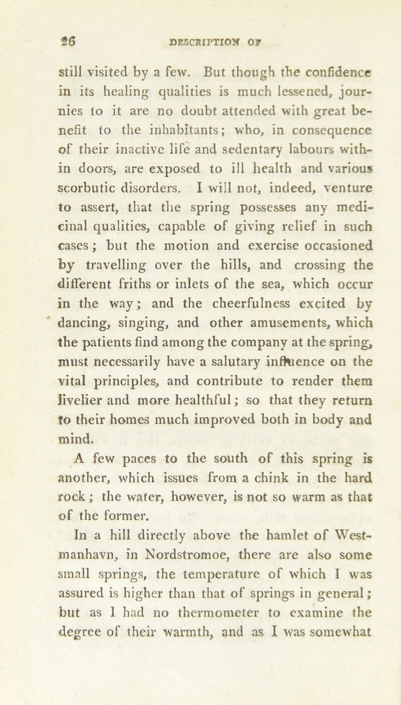 still visited by a few. But though the confidence in its healing qualities is much lessened, jour- nies to it are no doubt attended with great be- nefit to the inhabitants; who, in consequence of their inactive life and sedentary labours with- in doors, are exposed to ill health and various scorbutic disorders. I will not, indeed, venture to assert, that the spring possesses any medi- cinal qualities, capable of giving relief in such cases ; but the motion and exercise occasioned by travelling over the hills, and crossing the different friths or inlets of the sea, which occur in the way; and the cheerfulness excited by dancing, singing, and other amusements, which the patients find among the company at the spring, must necessarily have a salutary influence on the vital principles, and contribute to render them livelier and more healthful; so that they return to their homes much improved both in body and mind. A few paces to the south of this spring is another, which issues from a chink in the hard rock; the water, however, is not so warm as that of the former. In a hill directly above the hamlet of West- manhavn, in Nordstromoe, there are also some small springs, the temperature of which I was assured is higher than that of springs in general; but as I had no thermometer to examine the degree of their warmth, and as I was somewhat