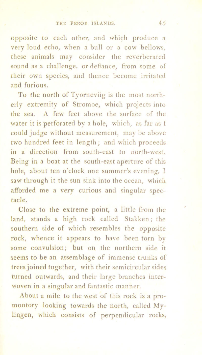 opposite to each other, and which produce a very loud echo, when a bull or a cow bellows, these animals may consider the reverberated sound as a challenge, or defiance, from some of their own species, and thence become irritated and furious. To the north of Tyorneviig is the most north- erly extremity of Stromoe, which projects into the sea. A few feet above the surface of the water it is perforated by a hole, which, as far as I could judge without measurement, may be above two hundred feet in length; and which proceeds in a direction from south-east to north-west. Being in a boat at the south-east aperture of this hole, about ten o'clock one summer’s evening, ] saw through it the sun sink into the ocean, which afforded me a very curious and singular spec- tacle. Close to the extreme point, a little from the land, stands a high rock called Stakken; the southern side of which resembles the opposite rock, whence it appears to have been torn by some convulsion; but on the northern side it seems to be an assemblage of immense trunks of trees joined together, with their semicircular sides turned outwards, and their large branches inter- woven in a singular and fantastic manner. About a mile to the west of this rock is a pro- montory looking towards the north, called My- lingen, which consists of perpendicular rocks.