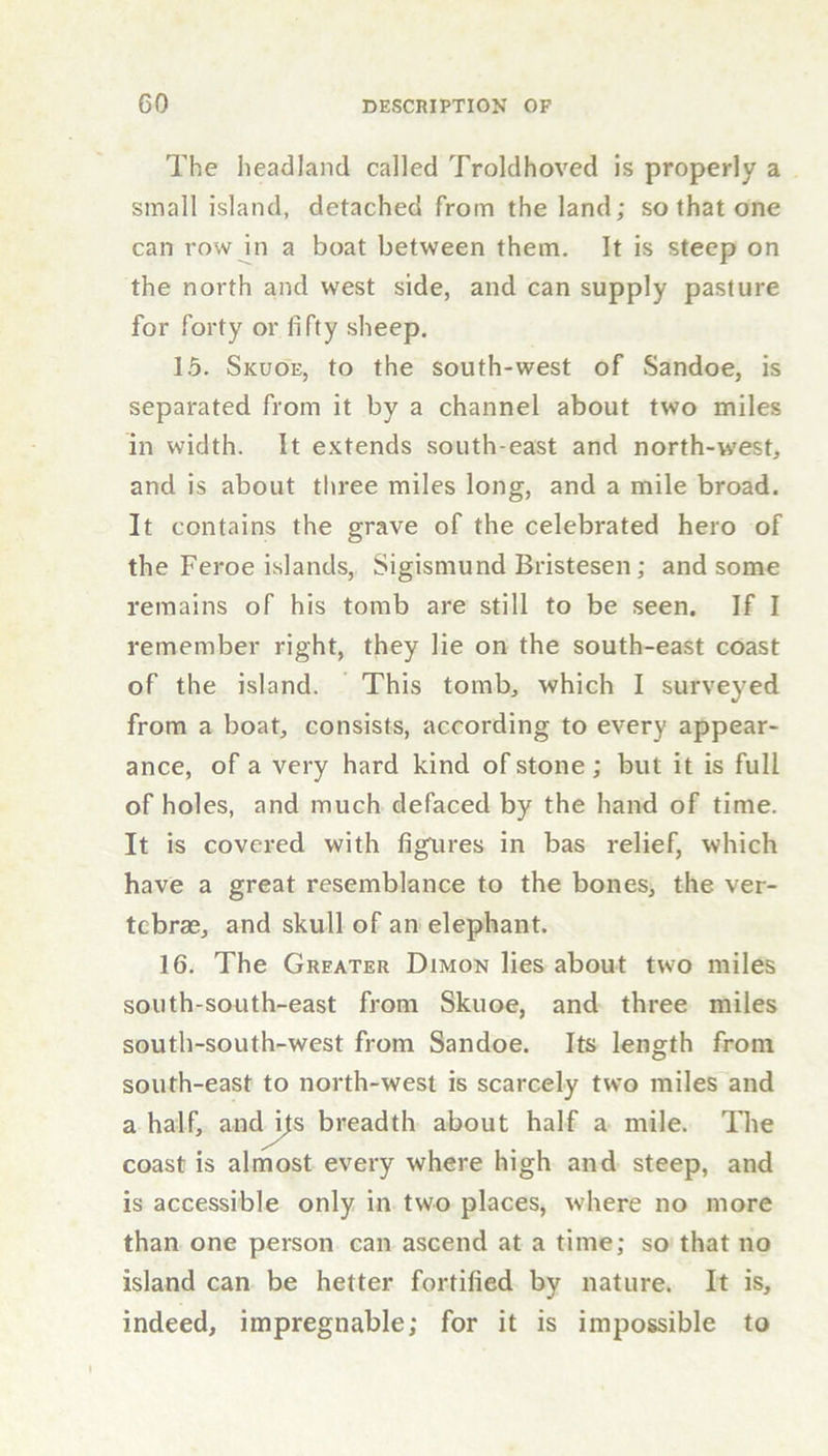 The headland called Troldhoved is properly a small island, detached from the land; so that one can row in a boat between them. It is steep on the north and west side, and can supply pasture for forty or fifty sheep. 15. Skuoe, to the south-west of Sandoe, is separated from it by a channel about two miles in width. It extends south-east and north-west, and is about three miles long, and a mile broad. It contains the grave of the celebrated hero of the Feroe islands, Sigismund Bristesen; and some remains of his tomb are still to be seen. If I remember right, they lie on the south-east coast of the island. This tomb, which I surveyed from a boat, consists, according to every appear- ance, of a very hard kind of stone ; but it is full of holes, and much defaced by the hand of time. It is covered with figures in bas relief, which have a great resemblance to the bones, the ver- tebrae, and skull of an elephant. 16. The Greater Dimon lies about two miles south-south-east from Skuoe, and three miles south-south-west from Sandoe. Its length front south-east to north-west is scarcely two miles and a half, and Ts breadth about half a mile. The coast is almost every where high and steep, and is accessible only in two places, where no more than one person can ascend at a time; so that no island can be hetter fortified by nature. It is, indeed, impregnable; for it is impossible to