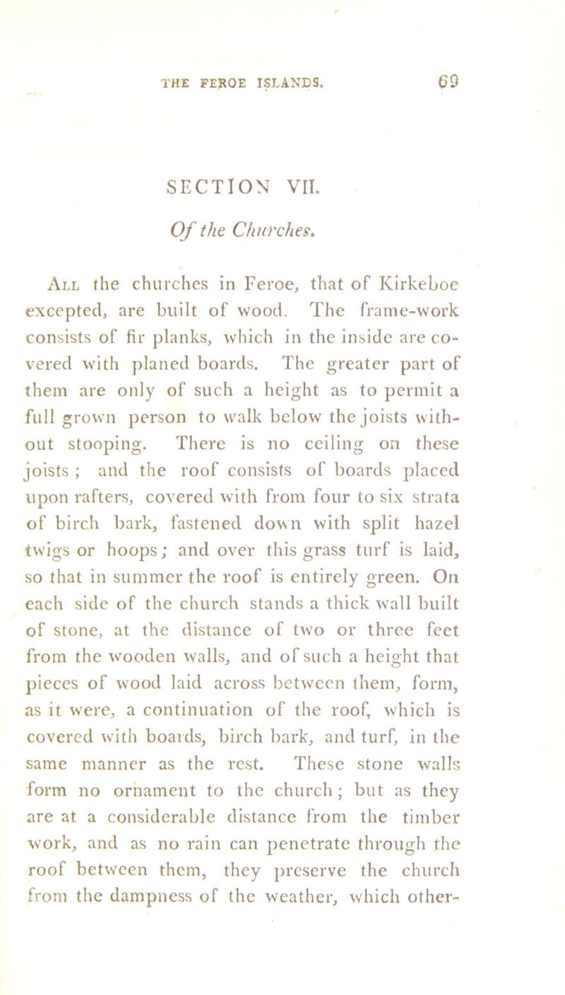SECTION VII. Of the Churches. All the churches in Feroe, that of Ivirkeboe excepted, are built of wood. The frame-work consists of fir planks, which in the inside are co- vered with planed boards. The greater part of them are only of such a height as to permit a full grown person to walk below the joists with- out stooping. There is no ceiling on these joists ,* and the roof consists of boards placed upon rafters, covered with from four to six strata of birch bark, fastened down with split hazel tw'igs or hoops; and over this grass turf is laid, so that in summer the roof is entirely green. On each side of the church stands a thick wall built of stone, at the distance of two or three feet from the wooden walls, and of such a height that pieces of wood laid across between them, form, as it were, a continuation of the roof, which is covered with boards, birch bark, and turf, in the same manner as the rest. These stone walls form no ornament to the church; but as they are at a considerable distance from the timber work, and as no rain can penetrate through the roof between them, they preserve the church from the dampness of the weather, which other-