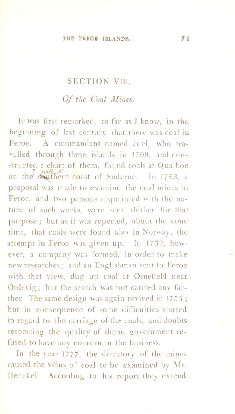 SECTION VIII. Of the Coal Mines. It was first remarked, as far as I know, in the beginning of last century ihat there was coal in Feroe. A commandant named Juel, who tra- velled through these islands in 1709, and con- structed a chart of them, found coals at Qualboe on the' ^ithern coast of Suderoe. In 1723, a proposal was made to examine the coal mines in Feroe, and two persons acquainted with the na- ture of such works, were sent thither for that purpose ; but as it was reported, about the same time, that coals were found also in Norway, the attempt in Feroe was given up. In 1733, how- ever, a company was formed, in order to make new researches; and an Englishman sent to Feroe with that view, dug up coal at Ornefield near Ordevig; but the search was not carried any far- ther. The same design was again revived in I75G ; but in consequence of some difficulties started in regard to the carriage of the coals, and doubts respecting the quality of them, government re- fused to have any concern in the business. In the year 1777, the directory of the mines caused the veins of coal to be examined by Mr. Henckel. According to his report they extend