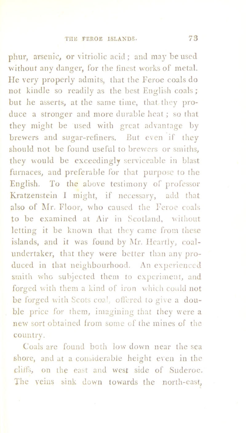 phur, arsenic, or vitriolic acid ; and may be used without any danger, for the finest works of metal. He very properly admits, that the Feroe coals do not kindle so readily as the best English coals ; but he asserts, at the same time, that they pro- duce a stronger and more durable heat ; so that they might be used with great advantage by brewers and sugar-refiners. But even if they should not be found useful to brewers or smiths, they would be exceedingly serviceable in blast furnaces, and preferable for that purpose to the English. To the above testimony of professor Kratzenstein I might, if necessary, add that also of Mr. Floor, who caused the Feroe coals to be examined at Air in Scotland, without letting it be known that they came from these islands, and it was found by Mr. Heartly, coal- undertaker, that they were better than any pro- duced in that neighbourhood. An experienced smith who subjected them to experiment, and forged with them a kind of iron which could not be forged with Scots coal, offered to give a dou- ble price for them, imagining that they were a new sort obtained from some of the mines of the country. Coals arc found both low down near the sea shore, and at a considerable height even in the clitfs, on the east and west side of Suderoe. The veins sink down towards the north-east,