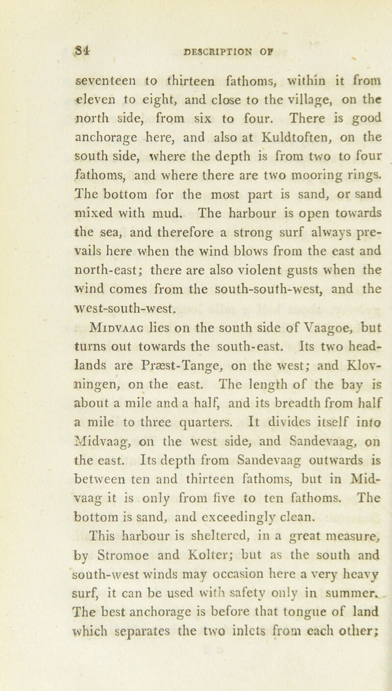 seventeen to thirteen fathoms, within it from eleven to eight, and close to the village, on the north side, from six to four. There is good anchorage here, and also at Kuldtoften, on the south side, where the depth is from two to four fathoms, and where there are two mooring rings. The bottom for the most part is sand, or sand mixed with mud. The harbour is open towards the sea, and therefore a strong surf always pre- vails here when the wind blows from the east and north-east; there are also violent gusts when the wind comes from the south-south-west, and the west-south-west. Midvaac lies on the south side of Vaagoe, but turns out towards the south-east. Its two head- lands are Prasst-Tange, on the west; and Klov- r ningen, on the east. The length of the bay is about a mile and a half, and its breadth from half a mile to three quarters. It divides itself into Midvaag, on the west side, and Sandevaag, on the east. Its depth from Sandevaag outwards is between ten and thirteen fathoms, but in Mid- vaag it is only from five to ten fathoms. The bottom is sand, and exceedingly clean. This harbour is sheltered, in a great measure, by Stromoe and Kolter; but as the south and south-west winds may occasion here a very heavy surf, it can be used with safety only in summer*. The best anchorage is before that tongue of land which separates the two inlets from each other;