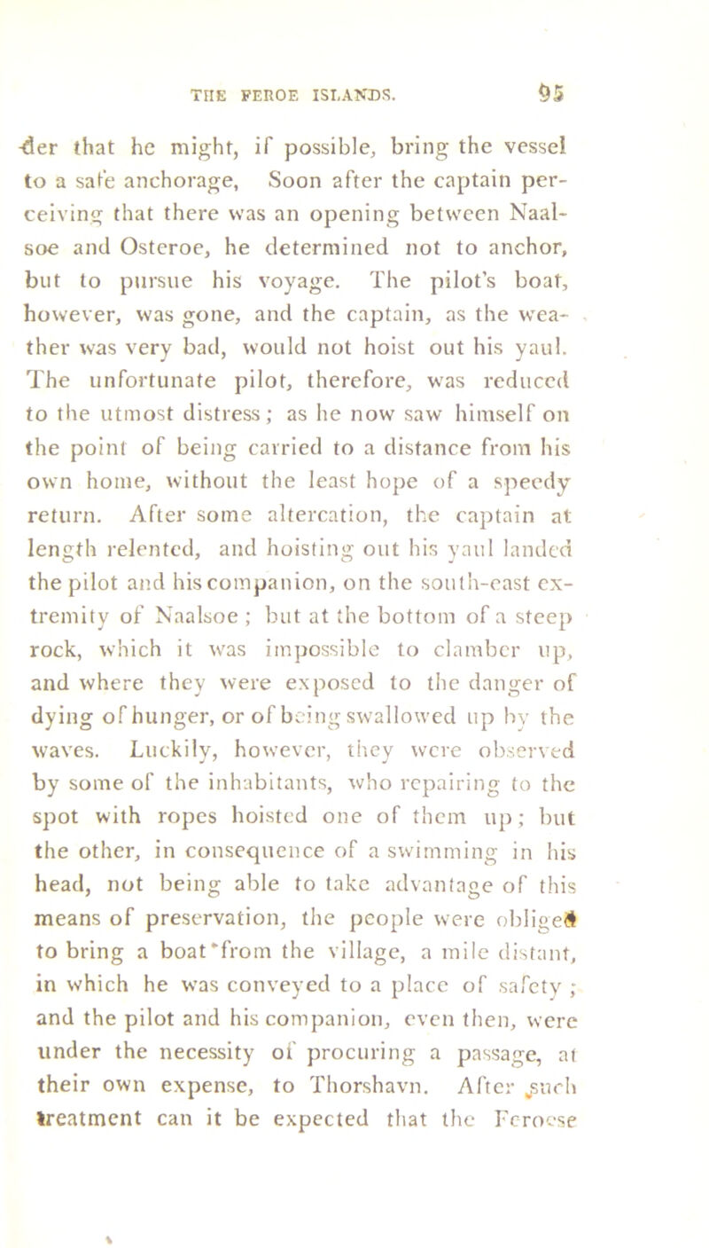 -der that he might, if possible, bring the vessel to a sate anchorage, Soon after the captain per- ceiving that there was an opening between Naal- soe and Osteroe, he determined not to anchor, but to pursue his voyage. The pilot’s boat, however, was gone, and the captain, as the wea- ther wras very bad, would not hoist out his yaul. The unfortunate pilot, therefore, was reduced to the utmost distress; as he now saw himself on the point of being carried to a distance from his own home, without the least hope of a speedy return. After some altercation, the captain at length relented, and hoisting out his yaul landed the pilot and his companion, on the south-east ex- tremity of Naalsoe ; but at the bottom of a steep rock, which it was impossible to clamber up, and where they were exposed to the danger of dying of hunger, or of being swallowed up by the waves. Luckily, however, they were observed by some of the inhabitants, who repairing to the spot with ropes hoisted one of them up; but the other, in consequence of a swimming in his head, not being able to take advantage of this means of preservation, the people were oblige# to bring a boat from the village, a mile distant, in which he was conveyed to a place of safety ; and the pilot and his companion, even then, were under the necessity oi procuring a passage, at their own expense, to Thorshavn. After jsuch treatment can it be expected that the Fcrocse