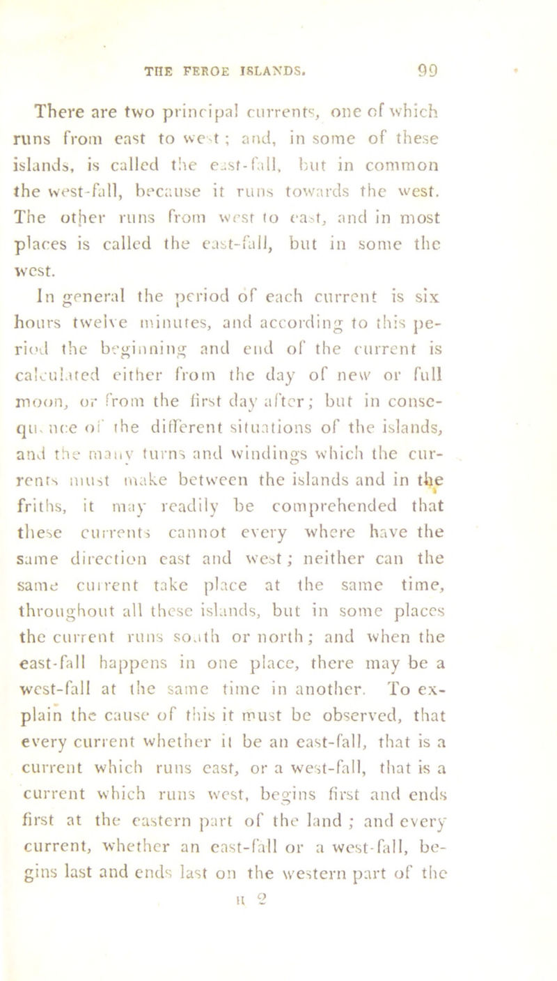 There are two principal currents, one of which runs from east to west; and, in some of these islands, is called tire east-fall, but in common the west-fall, because it runs towards the west. The other runs from west to east, and in most places is called the east-fall, but in some the west. In general the period of each current is six ho urs twelve minutes, and according to this pe- riod the beginning and end of the current is calculated either from the day of new or full moon, or from the first day after; but in cotise- qu. nee of the different situations of the islands, and the many turns and windings which the cur- rents must make between the islands and in the friths, it may readily be comprehended that these currents cannot every where have the same direction east and west; neither can the same current take place at the same time, throughout all these islands, but in some places the current runs south or north; and when the east-fall happens in one place, there may be a west-fall at the same time in another. To ex- plain the cause of this it must be observed, that every current whether il be an east-fall, that is a current which runs east, or a west-fall, that is a current which runs west, begins first and ends first at the eastern part of the land ; and every current, whether an east-fall or a west-fill 1, be- gins last and ends last on the western part of the H 2