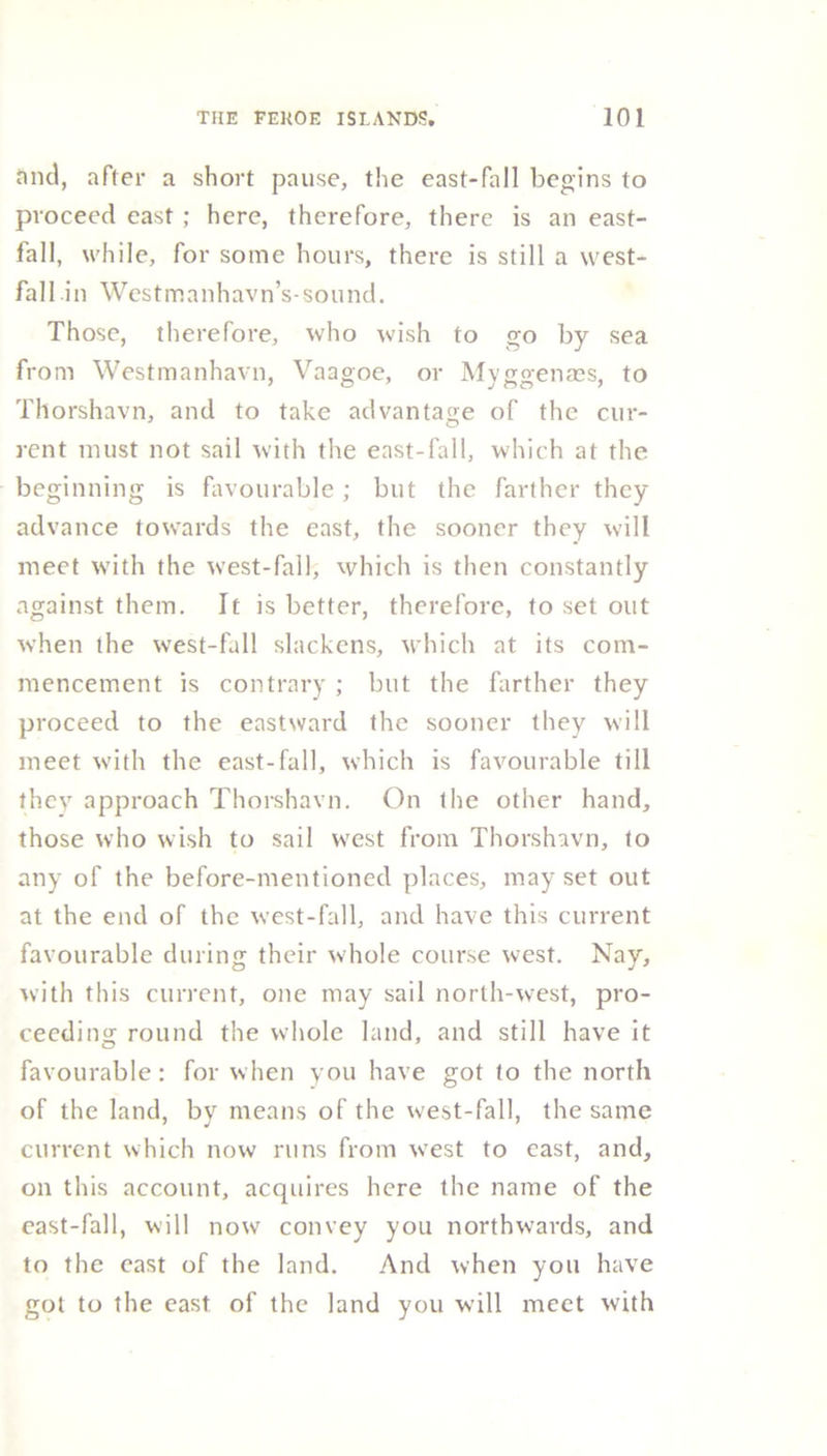 and, after a short pause, the east-fall begins to proceed east ; here, therefore, there is an east- fall, while, for some hours, there is still a west- fall in Westmanhavn’s-sound. Those, therefore, who wish to go by sea from Westmanhavn, Vaagoe, or Myggenaes, to Thorshavn, and to take advantage of the cur- rent must not sail with the east-fall, which at the beginning is favourable; but the farther they advance towards the east, the sooner they will meet with the west-fall, which is then constantly against them. It is better, therefore, to set out when the west-fall slackens, which at its com- mencement is contrary ; but the farther they proceed to the eastward the sooner they will meet with the east-fall, which is favourable till they approach Thorshavn. On the other hand, those who wish to sail west from Thorshavn, to any of the before-mentioned places, may set out at the end of the west-fall, and have this current favourable during their whole course west. Nay, with this current, one may sail north-west, pro- ceeding round the whole land, and still have it favourable: for when you have got to the north of the land, by means of the west-fall, the same current which now runs from west to east, and, on this account, acquires here the name of the east-fall, will now convey you northwards, and to the east of the land. And when you have got to the east of the land you will meet with