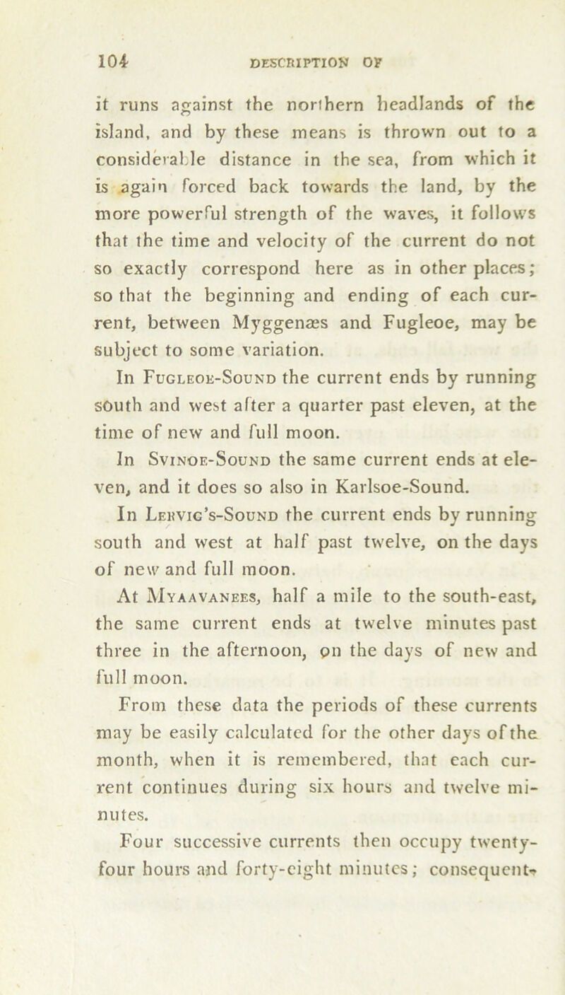 it runs against the northern headlands of the island, and by these means is thrown out to a considerable distance in the sea, from which it is again forced back towards the land, by the more powerful strength of the waves, it follows that the time and velocity of the current do not so exactly correspond here as in other places; so that the beginning and ending of each cur- rent, between Myggenass and Fugleoe, may be subject to some variation. In Fugleok-Sound the current ends by running south and west after a quarter past eleven, at the time of new and full moon. In Svinoe-Sound the same current ends at ele- ven, and it does so also in Karlsoe-Sound. In Lekvic’s-Sound the current ends by running south and west at half past twelve, on the days of new and full moon. At Myaavanees, half a mile to the south-east, the same current ends at twelve minutes past three in the afternoon, pn the days of new and full moon. From these data the periods of these currents may be easily calculated for the other days of the month, when it is remembered, that each cur- rent continues during six hours and twelve mi- nutes. Four successive currents then occupy twenty- four hours and forty-eight minutes; consequents