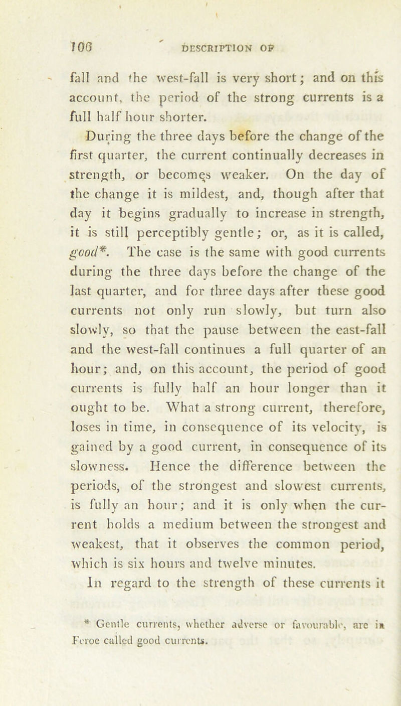 fall and the west-fall is very short; and on this account, the period of the strong currents is a full half hour shorter. During the three days before the change of the first quarter, the current continually decreases in strength, or becomes weaker. On the day of the change it is mildest, and, though after that day it begins gradually to increase in strength, it is still perceptibly gentle; or, as it is called, good*. The case is the same with good currents during the three days before the change of the last quarter, and for three days after these good currents not only run slowly, but turn also slowly, so that the pause between the east-fall and the west-fall continues a full quarter of an hour; and, on this account, the period of good currents is fully half an hour longer than it ought to be. What a strong current, therefore, loses in time, in consequence of its velocity, is gained by a good current, in consequence of its slowness. Hence the difference between the periods, of the strongest and slowest currents, is fully an hour; and it is only when the cur- rent holds a medium between the strongest and weakest, that it observes the common period, which is six hours and twelve minutes. In regard to the strength of these currents it * Gentle currents, whether adverse or favourable, arc in Feroe called good currents.