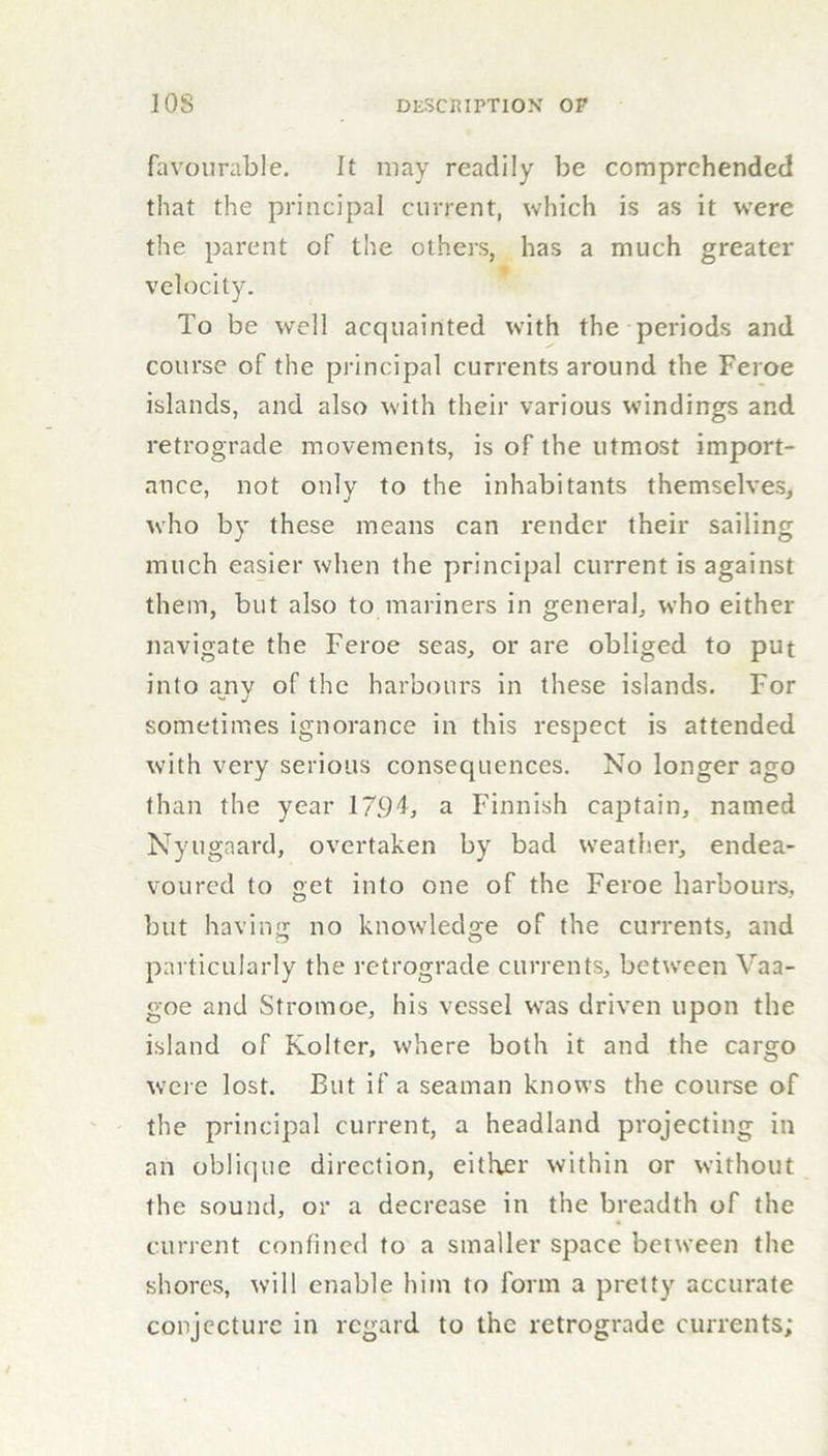 favourable. It may readily be comprehended that the principal current, which is as it were the parent of the others, has a much greater velocity. To be well acquainted with the periods and course of the principal currents around the Feroe islands, and also with their various windings and retrograde movements, is of the utmost import- ance, not only to the inhabitants themselves, who by these means can render their sailing much easier when the principal current is against them, but also to mariners in general, who either navigate the Feroe seas, or are obliged to put into any of the harbours in these islands. For sometimes ignorance in this respect is attended with very serious consequences. No longer ago than the year 1794, a Finnish captain, named Nyugaard, overtaken by bad weather, endea- voured to get into one of the Feroe harbours, but having no knowledge of the currents, and particularly the retrograde currents, between Vaa- goe and Stromoe, his vessel was driven upon the island of Kolter, where both it and the cargo were lost. But if a seaman knows the course of the principal current, a headland projecting in an oblique direction, either within or without the sound, or a decrease in the breadth of the current confined to a smaller space between the shores, will enable him to form a pretty accurate conjecture in regard to the retrograde currents;