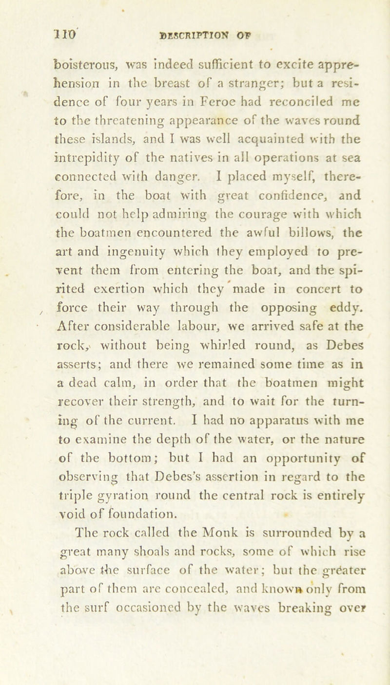 boisterous, was indeed sufficient to excite appre- hension in the breast of a stranger; but a resi- dence of four years in Feroe had reconciled me to the threatening appearance of the waves round these islands, and I was well acquainted with the intrepidity of the natives in all operations at sea connected with danger. 1 placed myself, there- fore, in the boat with great confidence, and could not help admiring the courage with which the boatmen encountered the awful billows, the art and ingenuity which ihey employed to pre- vent them from entering the boat, and the spi- rited exertion which they made in concert to force their way through the opposing eddy. After considerable labour, we arrived safe at the rock,' without being whirled round, as Debes asserts; and there we remained some time as in a dead calm, in order that the boatmen might recover their strength, and to wait for the turn- ing of the current. I had no apparatus with me to examine the depth of the water, or the nature of the bottom; but I had an opportunity of observing that Debes’s assertion in regard to the triple gyration round the central rock is entirely void of foundation. The rock called the Monk is surrounded by a great many shoals and rocks, some of which rise above the surface of the water; but the greater part of them are concealed, and know* only from the surf occasioned by the waves breaking over