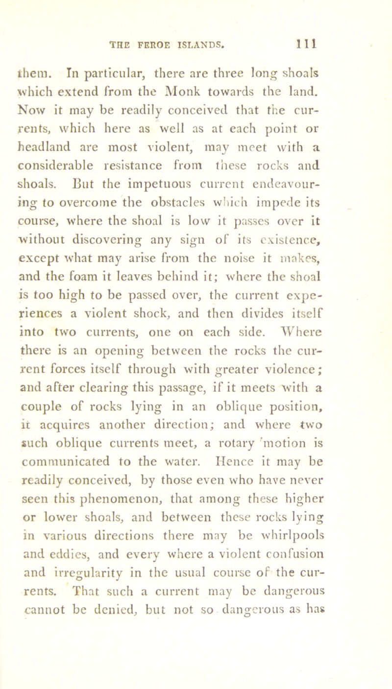 them. In particular, there are three long shoals which extend from the Monk towards the land. Now it may be readily conceived that the cur- rents, which here as well as at each point or headland are most violent, may meet with a considerable resistance from these rocks and shoals. But the impetuous current endeavour- ing to overcome the obstacles which impede its course, where the shoal is low it passes over it without discovering any sign of its existence, except what may arise from the noise it makes, and the foam it leaves behind it; where the shoal is too high to be passed over, the current expe- riences a violent shock, and then divides itself into two currents, one on each side. Where there is an opening between the rocks the cur- rent forces itself through with greater violence; and after clearing this passage, if it meets with a couple of rocks lying in an oblique position, it acquires another direction; and where two such oblique currents meet, a rotary motion is communicated to the water. Hence it may be readily conceived, by those even who have never seen this phenomenon, that among these higher or lower shoals, and between these rocks lying in various directions there may be whirlpools and eddies, and every where a violent confusion and irregularity in the usual course of the cur- rents. That such a current may be dangerous cannot be denied, but not so dangerous as has