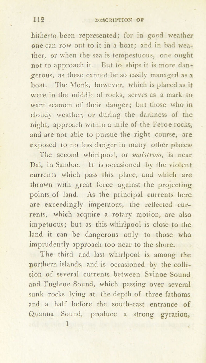 hitherto been represented; for in good weather one can row out to it in a boat; and in bad wea- ther, or when the sea is tempestuous, one ought not to approach it. But to ships it is more dan- gerous, as these cannot be so easily managed as a boat. The Monk, however, which is placed as it were in the middle of rocks, serves as a mark to warn seamen of their danger; but those who in cloudy weather, or during the darkness of the night, approach within a mile of the Feroe rocks, and are not able to pursue the right course, are exposed to no less danger in many other places* The second whirlpool, or malstrom, is near Dal, in Sandoe. It is occasioned by the violent currents which pass this place, and which are thrown with great force against the projecting points of land As the principal currents here are exceedingly impetuous, the reflected cur- rents, which acquire a rotary motion, are also impetuous; but as this whirlpool is dose to the land it can be dangerous only to those who imprudently approach too near to the shore. 1 he third and last whirlpool is among the northern islands, and is occasioned by the colli- sion of several currents between Svinoe Sound and Fugleoe Sound, which passing over several sunk rocks lying at the depth of three fathoms and a half before the south-east entrance of Quanna Sound, produce a strong gyration, 1