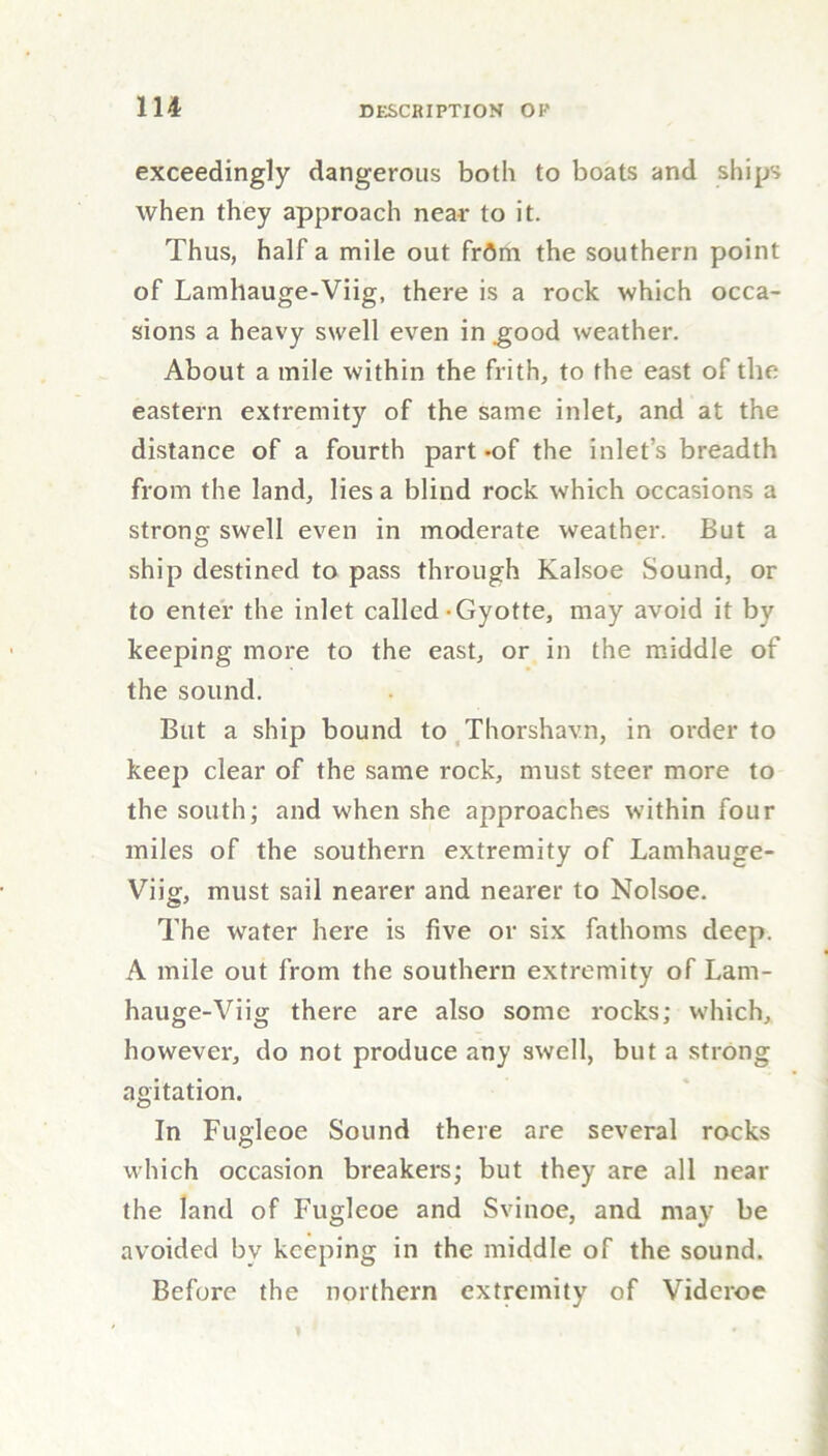 exceedingly dangerous both to boats and ships when they approach near to it. Thus, half a mile out frdm the southern point of Lamhauge-Viig, there is a rock which occa- sions a heavy swell even in .good weather. About a mile within the frith, to the east of the eastern extremity of the same inlet, and at the distance of a fourth part *of the inlet’s breadth from the land, lies a blind rock which occasions a strong swell even in moderate weather. But a ship destined to pass through Kalsoe Sound, or to enter the inlet called-Gyotte, may avoid it by keeping more to the east, or in the middle of the sound. But a ship bound to Thorshavn, in order to keep clear of the same rock, must steer more to the south; and when she approaches within four miles of the southern extremity of Lamhauge- Viig, must sail nearer and nearer to Nolsoe. The water here is five or six fathoms deep. A mile out from the southern extremity of Lam- hauge-Viig there are also some rocks; which, however, do not produce any swell, but a strong agitation. In Fugleoe Sound there are several rocks which occasion breakers; but they are all near the land of Fugleoe and Svinoe, and may be avoided bv keeping in the middle of the sound. Before the northern extremity of Videroe
