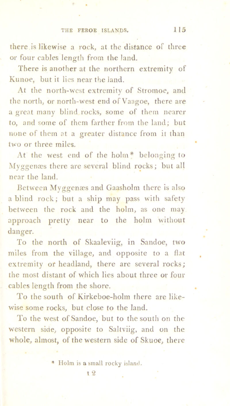there is likewise a rock, at the distance of three or four cables length from the land. There is another at the northern extremity of Kunoe, but it lies near the land. At the north-west extremity of Stromoe, and the north, or north-west end of Vaagoe, there are a great many blind rocks, some of them nearer to, and some of them farther from the land; but none of them at a greater distance from it than two or three miles. At the west end of the holm* belonging to Myggenms there are several blind rocks; but all near the land. Between Myggcnaes and Gaasholm there is also a blind rock; but a ship may pass with safety between the rock and the holm, as one may approach pretty near to the holm without danger. To the north of Skaaleviig, in Sandoe, two miles from the village, and opposite to a flat extremity or headland, there are several rocks; the most distant of which lies about three or four cables length from the shore. To the south of Kirkeboe-holm there are like- wise some rocks, but close to the land. To the west of Sandoe, but to the south on the western side, opposite to Saltviig, and on the whole, almost, of the western side of Skuoe, there * Holm is a small rocky island. t 2