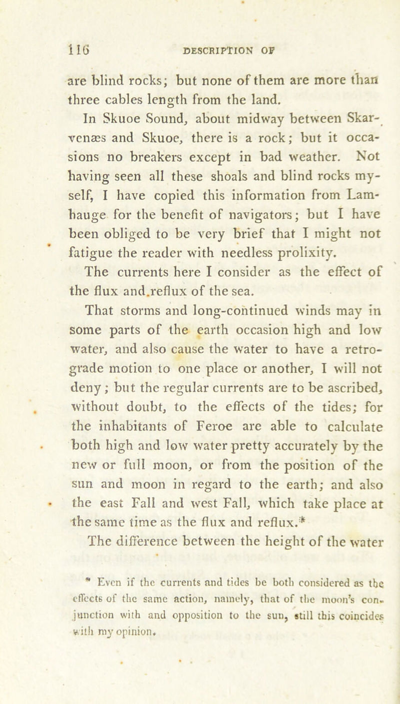 are blind rocks; but none of them are more than three cables length from the land. In Skuoe Sound, about midway between Skar- venass and Skuoe, there is a rock; but it occa- sions no breakers except in bad weather. Not having seen all these shoals and blind rocks my- self, I have copied this information from Lam- hauge for the benefit of navigators; but I have been obliged to be very brief that I might not fatigue the reader with needless prolixity. The currents here I consider as the effect of the flux and.reflux of the sea. That storms and long-continued winds may in some parts of the earth occasion high and low water, and also cause the water to have a retro- grade motion to one place or another, I will not deny ; but the regular currents are to be ascribed, without doubt, to the effects of the tides; for the inhabitants of Feroe are able to calculate both high and low water pretty accurately by the new or full moon, or from the position of the sun and moon in regard to the earth; and also the east Fall and west Fall, which take place at the same time as the flux and reflux.* The difference between the height of the water * Even if the currents and tides be both considered as the effects of the same action, namely, that of the moon’s con. junction with and opposition to the sun, still this coincides with my opinion.