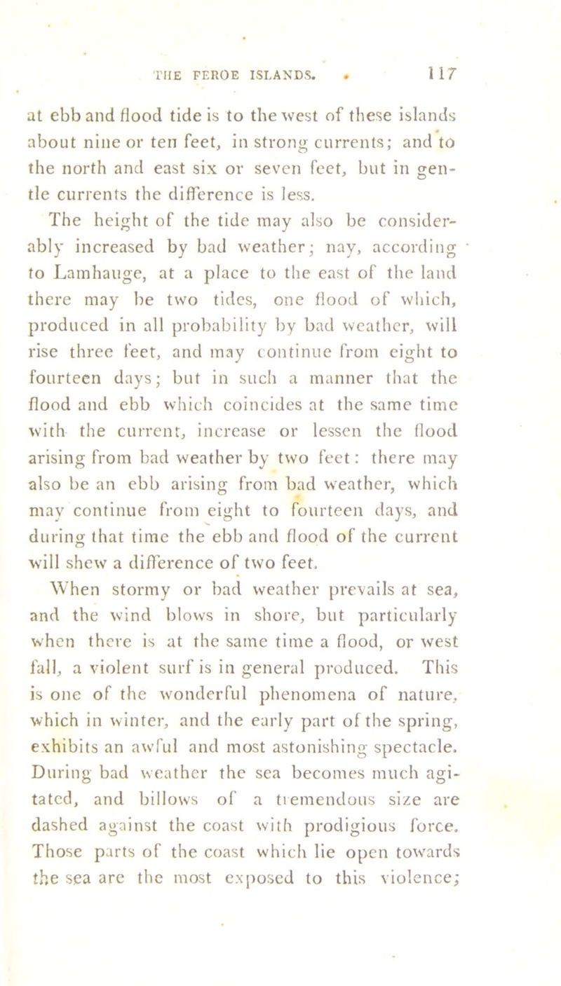 at ebb and flood tide is to the west of these islands about nine or ten feet, in strong currents; and to the north and east six or seven feet, but in gen- tle currents the difference is less. The height of the tide may also be consider- ably increased by bad weather; nay, according to Lamhauge, at a place to the east of the land there may be two tides, one flood of which, produced in all probability by bad weather, will rise three feet, and may continue from eight to fourteen days; but in such a manner that the flood and ebb which coincides at the same time with the current, increase or lessen the flood arising from bad weather by two feet: there may also be an ebb arising from bad weather, which may continue from eight to fourteen days, and during that time the ebb and flood of the current will shew a difference of two feet. When stormy or bad weather prevails at sea, and the wind blows in shore, but particularly when there is at the same time a flood, or west fall, a violent surf is in general produced. This is one of the wonderful phenomena of nature, which in winter, and the early part of the spring, exhibits an awful and most astonishing spectacle. During bad weather the sea becomes much agi- tated, and billows of a tremendous size are dashed against the coast with prodigious force. Those parts of the coast which lie open towards the sea are the most exposed to this violence;