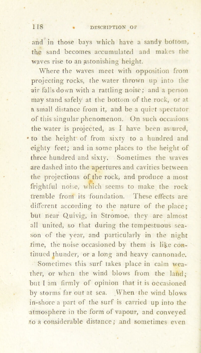 and in those bays which have a sandy bottom, the sand becomes accumulated and makes the waves rise to an .astonishing height. Where the waves meet with opposition from projecting rocks, the water thrown up into the air falls down with a rattling noise; and a person may stand safely at the bottom of the rock, or at a small distance from it, and be a quiet spectator of this singular phenomenon. On such occasions the water is projected, as I have been assured, * to the height of from sixty to a hundred and eighty feet; and in some places to the height of three hundred and sixty. Sometimes the waves are dashed into the apertures and cavities between the projections of the rock, and produce a most frightful noise, which seems to make the rock tremble from its foundation. These effects are different according to the nature of the place; but near Quivig, in Stromoe, they are almost all united, so that during the tempestuous sea- son of the year, and particularly in the night time, the noise occasioned by them is like con- tinued Jhunder, or a long and heavy cannonade. Sometimes this surf takes place in calm wea- ther, or when the wind blows from the land; but I am firmly of opinion that it is occasioned by storms far out at sea. When the wind blows in-shore a part of the surf is carried up into the atmosphere in the form of vapour, and conveyed to a considerable distance; and sometimes even