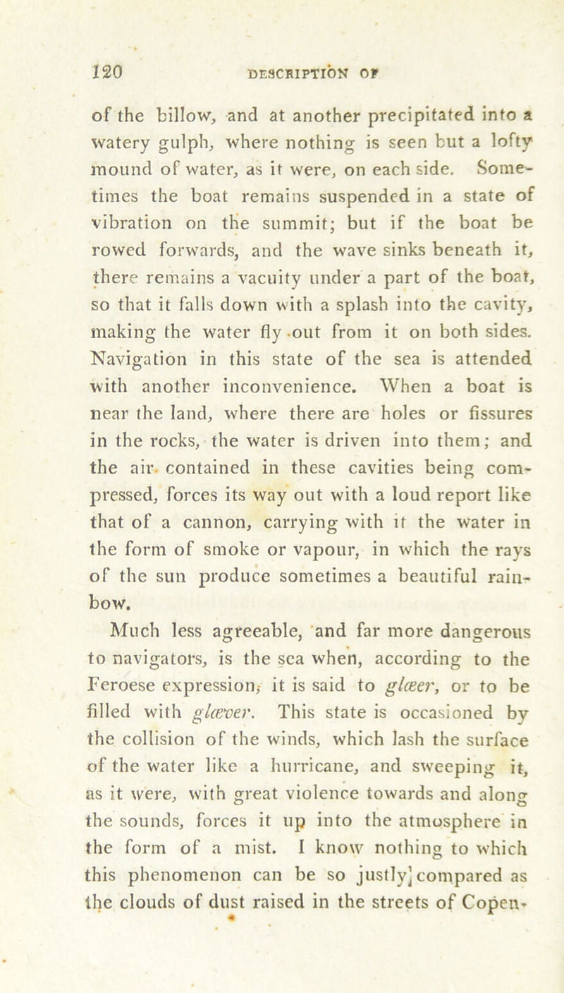 of the billow, and at another precipitated into a watery gulph, where nothing is seen but a lofty mound of water, as it were, on each side. Some- times the boat remains suspended in a state of vibration on the summit; but if the boat be rowed forwards, and the wave sinks beneath it, there remains a vacuity under a part of the boat, so that it falls down with a splash into the cavity, making the water fly out from it on both sides. Navigation in this state of the sea is attended with another inconvenience. When a boat is near the land, where there are holes or fissures in the rocks, the water is driven into them; and the air- contained in these cavities being com- pressed, forces its way out with a loud report like that of a cannon, carrying with if the water in the form of smoke or vapour, in which the rays of the sun produce sometimes a beautiful rain- bow. Much less agreeable, and far more dangerous to navigators, is the sea when, according to the Feroese expression* it is said to gUeer, or to be filled with glcever. This state is occasioned by the collision of the winds, which lash the surface of the water like a hurricane, and sweeping it, as it were, with great violence towards and along the sounds, forces it up into the atmosphere in the form of a mist. I know nothing to which this phenomenon can be so justly]compared as the clouds of dust raised in the streets of Copen*