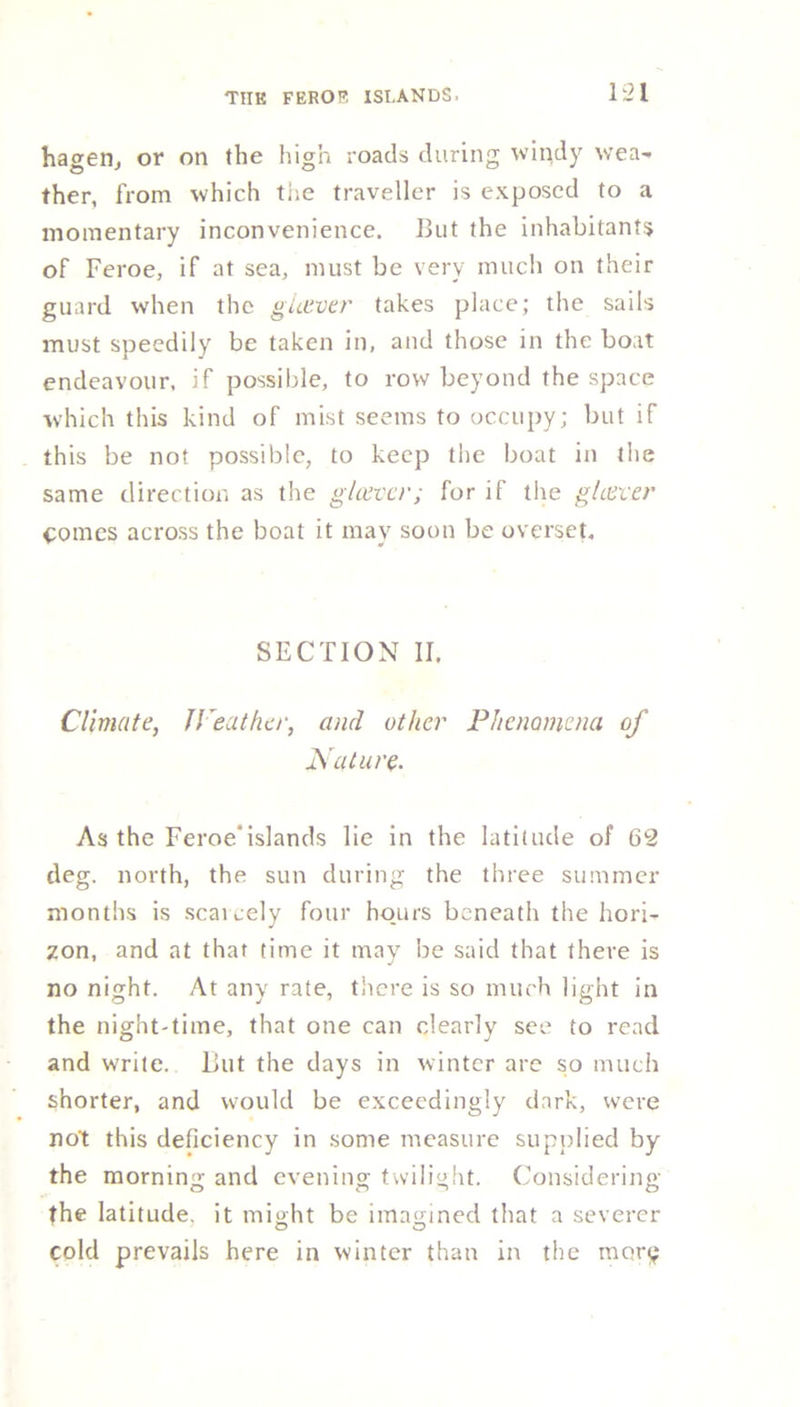 hagen, or on the high roads during windy wea- ther, from which the traveller is exposed to a momentary inconvenience. But the inhabitants of Feroe, if at sea, must be very much on their guard when the gLever takes place; the sails must speedily be taken in, and those in the boat endeavour, if possible, to row beyond the space which this kind of mist seems to occupy; but if this be not possible, to keep the boat in the same direction as the glower; for if the gLever pomes across the boat it may soon be overset. SECTION II. Climate, Weather, and other Phenomena of Nature. As the Feroeislands lie in the latitude of 62 deg. north, the sun during the three summer months is scaicely four hours beneath the hori- zon, and at that time it may be said that there is no night. At any rate, there is so much light in the night-time, that one can dearly see to read and write. But the days in winter arc so much shorter, and would be exceedingly dark, were not this deficiency in some measure supplied by the morning and evening twilight. Considering the latitude, it might be imagined that a severer cold prevails here in winter than in the mort;