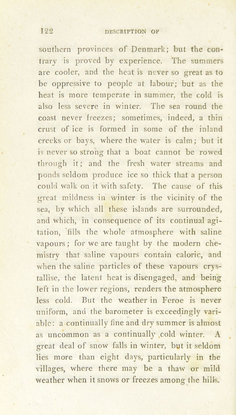 southern provinces of Denmark; but the con- trary is proved by experience. The summers are cooler, and the heat is never so great as to be oppressive to people at labour; but as the heat is more temperate in summer, the cold is also less severe in winter. The sea round the coast never freezes; sometimes, indeed, a thin crust of ice is formed in some of the inland creeks or bays, where the water is calm; but it is never so strong that a boat cannot be rowed through it; and the fresh water streams and ponds seldom produce ice so thick that a person could walk on it with safety. The cause of this great mildness in winter is the vicinity of the sea, by which all these islands are surrounded, and which, in consequence of its continual agi- tation, lids the whole atmosphere with saline vapours; for we are taught by the modern che- mistry that saline vapours contain caloric, and when the saline particles of these vapours crys- tallise, the latent heat is disengaged, and being left in the lower regions, renders the atmosphere less cold. But the weather in Feroe is never uniform, and the barometer is exceedingly vari- able: a continually fine and dry summer is almost as uncommon as a continually .cold winter. A great deal of snow falls in winter, but it seldom lies more than eight days, particularly in the villages, where there may be a thaw or mild weather when it snows or freezes among the hills.