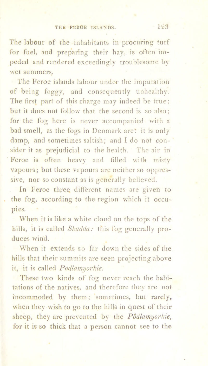 The labour of the inhabitants in procuring turf for fuel, and preparing their hay, is often im- peded and rendered exceedingly troublesome by wet summers. The Feroe islands labour under the imputation of being foggy, and consequently unhealthy. The first part of this charge may indeed be true; but it does not follow that the second is so also; for the fog here is never accompanied with a bad smell, as the fogs in Denmark are’ it is only damp, and sometimes saltish; and I do not con- sider it as prejudicial to the health, The air in Feroe is often heavy and tilled with misty vapours; but these vapours are neither so oppres- sive, nor so constant as is generally believed. In Feroe three different names are given to the fog, according to the region which it occu- pies. When it is like a white cloud on the tops of the hills, it is called Skadda: this fog generally pro- duces wind. When it extends so far down the sides of the hills that their summits are seen projecting above it, it is called Podlamyorkie. These two kinds of fog never reach the habi- tations of the natives, and therefore they are not incommoded by them; sometimes, but rarely, when they wish to go to the hills in quest of their sheep, they are prevented by the Podlamyorkie, for it is so thick that a person cannot see to the