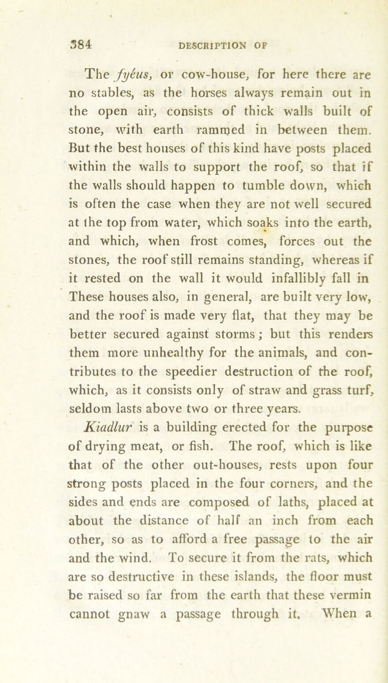 The fytus, or cow-house, for here there are no stables, as the horses always remain out in the open air, consists of thick walls built of stone, with earth rammed in between them. But the best houses of this kind have posts placed within the walls to support the roof, so that if the walls should happen to tumble down, which is often the case when they are not well secured at the top from water, which soaks into the earth, and which, when frost comes, forces out the stones, the roof still remains standing, whereas if it rested on the wall it would infallibly fall in These houses also, in general, are built very low, and the roof is made very flat, that they may be better secured against storms; but this renders them more unhealthy for the animals, and con- tributes to the speedier destruction of the roof, which, as it consists only of straw and grass turf, seldom lasts above two or three years. Kiadlur is a building erected for the purpose of drying meat, or fish. The roof, which is like that of the other out-houses, rests upon four strong posts placed in the four corners, and the sides and ends are composed of laths, placed at about the distance of half an inch from each other, so as to afford a free passage to the air and the wind. To secure it from the rats, which are so destructive in these islands, the floor must be raised so far from the earth that these vermin cannot gnaw a passage through it. When a