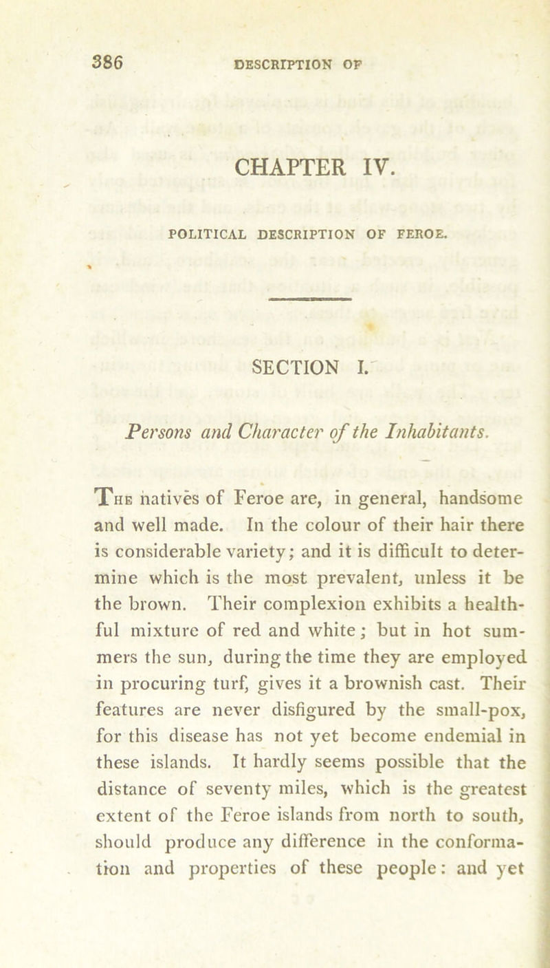 CHAPTER IV. POLITICAL DESCRIPTION OF FEROE. SECTION I. Persons and Character of the Inhabitants. The natives of Feroe are, in general, handsome and well made. In the colour of their hair there is considerable variety; and it is difficult to deter- mine which is the most prevalent, unless it be the brown. Their complexion exhibits a health- ful mixture of red and white; but in hot sum- mers the sun, during the time they are employed in procuring turf, gives it a brownish cast. Their features are never disfigured by the small-pox, for this disease has not yet become endemial in these islands. It hardly seems possible that the distance of seventy miles, which is the greatest extent of the Feroe islands from north to south, should produce any difference in the conforma- tion and properties of these people: and yet