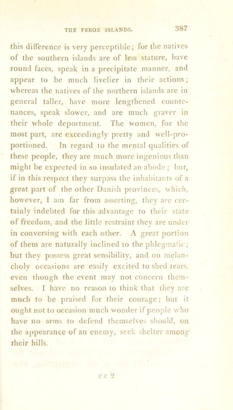 this difference is very perceptible; for the natives of the southern islands are of less stature, have round faces, speak in a precipitate manner, and appear to be much livelier in their actions; whereas the natives of the northern islands are in general taller, have more lengthened counte- nances, speak slower, and are much graver in their tvhole deportment. The women, for the most part, are exceedingly pretty and well-pro- portioned. In regard to the mental qualities of these people, they are much more ingenious than might be expected in so insulated an abode ; but, if in this respect they surpass the inhabitants of a great part of the other Danish provinces, which, however, I am far from asserting, they are cer- tainly indebted for this advantage to their state of freedom, and the little restraint they are under in conversing with each other. A great portion of them are naturally inclined to the phlegmatic; but they possess great sensibility, and on melan- choly occasions are easily excited to shed tears, even though the event may not concern them- selves. I have no reason to think that they are much to be praised for their courage; but it ought not to occasion much wonder if people who have no arms to defend themselves should, on the appearance of an enemy, seek shelter among their hills. c c 2