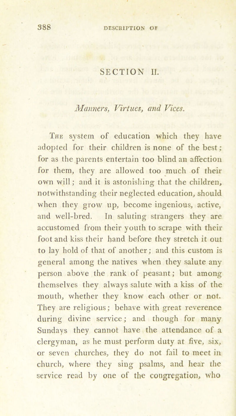 SECTION II. Manners, Virtues, and Vices. The system of education which they have adopted for their children is none of the best; for as the parents entertain too blind an affection for them, they are allowed too much of their own will; and it is astonishing that the children, notwithstanding their neglected education, should when they grow up, become ingenious, active, and well-bred. In saluting strangers they are accustomed from their youth to scrape with their foot and kiss their hand before they stretch it out to lay hold of that of another; and this custom is general among the natives when they salute any person above the rank of peasant; but among themselves they always salute with a kiss of the mouth, whether they know each other or not. They are religious; behave with great reverence during divine service; and though for many Sundays they cannot have the attendance of a clergyman, as he must perform duty at five, six, or seven churches, they do not fail to meet in church, where they sing psalms, and hear the service read by one of the congregation, who